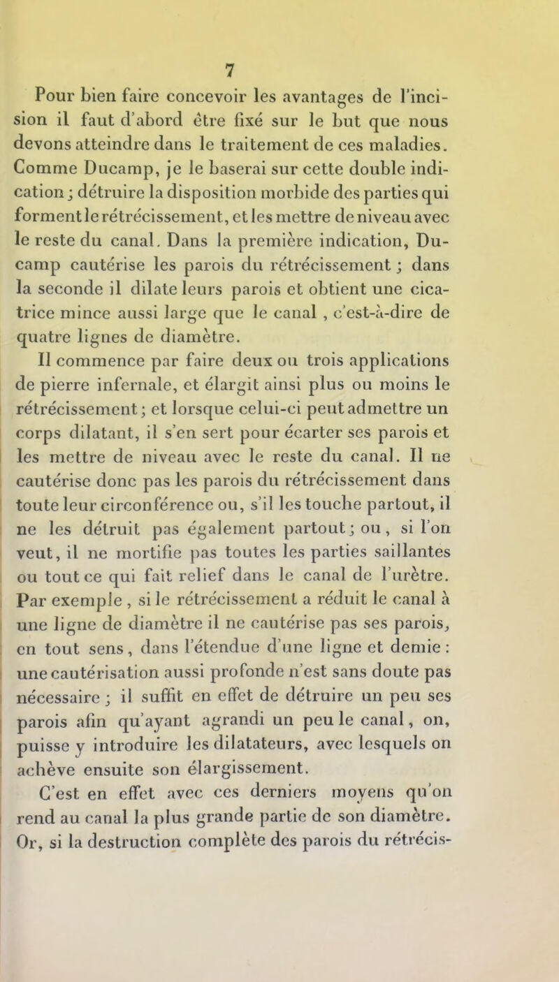 Pour bien faire concevoir les avantages de l’inci- sion il faut d’abord être fixé sur le but que nous devons atteindre dans le traitement de ces maladies. Comme Ducamp, je le baserai sur cette double indi- cation j détruire la disposition morbide des parties qui forment le rétrécissement, et les mettre de niveau avec le reste du canal. Dans la première indication, Du- camp cautérise les parois du rétrécissement ; dans la seconde il dilate leurs parois et obtient une cica- trice mince aussi large que le canal , c’est-à-dire de quatre lignes de diamètre. II commence par faire deux ou trois applications de pierre infernale, et élargit ainsi plus ou moins le rétrécissement; et lorsque celui-ci peut admettre un corps dilatant, il s’en sert pour écarter ses parois et I les mettre de niveau avec le reste du canal. Il ne cautérise donc pas les parois du rétrécissement dans ’ toute leur circonférence ou, s’il les touche partout, il ne les détruit pas également partout; ou, si l’on veut, il ne mortifie pas toutes les parties saillantes ou tout ce qui fait relief dans le canal de l’urètre. Par exemple , si le rétrécissement a réduit le canal à une ligne de diamètre il ne cautérise pas ses parois, en tout sens, dans l’étendue d’une ligne et demie : : une cautérisation aussi profonde n’est sans doute pas 1 nécessaire ; il suffit en effet de détruire un peu ses I parois afin qu’ayant agrandi un peu le canal, on, 1 puisse y introduire les dilatateurs, avec lesquels on achève ensuite son élargissement. C’est en effet avec ces derniers moyens qu’on I rend au canal la plus grande partie de son diamètre. I Or, si la destruction complète des parois du rétrécis-