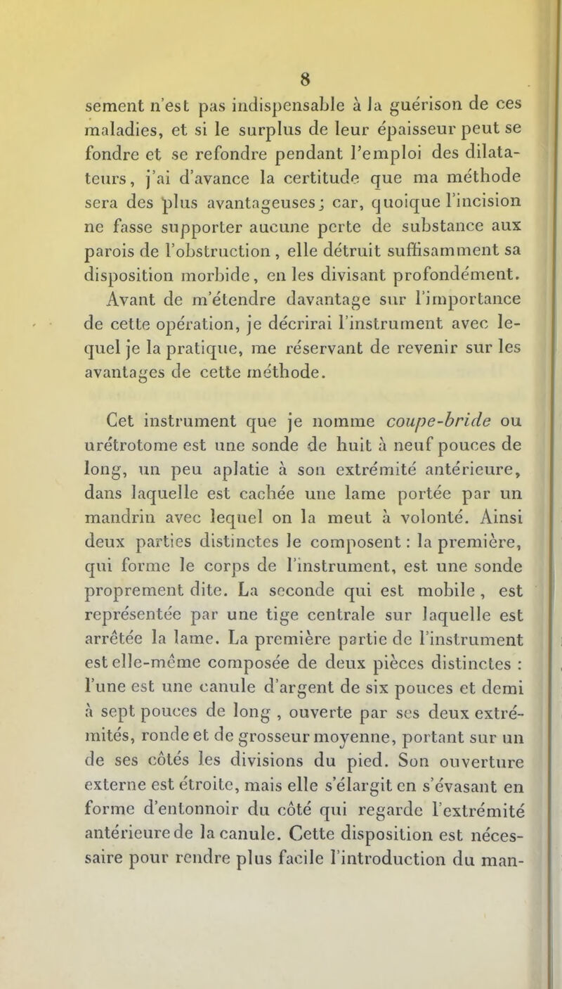 sement n’est pas indispensable à la guérison de ces I maladies, et si le surplus de leur épaisseur peut se 1 fondre et se refondre pendant l’emploi des dilata- 1 teurs, j’ai d’avance la certitude que ma méthode I sera des plus avantageuses; car, quoique l’incision j ne fasse supporter aucune perte de substance aux | parois de l’obstruction , elle détruit suffisamment sa j disposition morbide, en les divisant profondément, j Avant de m’étendre davantage sur l’importance ] de cette opération, je décrirai l’instrument avec le- * quel je la pratique, me réservant de revenir sur les I avantages de cette méthode. Cet instrument que je nomme coupe-bride ou urétrotome est une sonde de huit à neuf pouces de long, un peu aplatie à son extrémité antérieure, dans laquelle est cachée une lame portée par un mandrin avec lequel on la meut h volonté. Ainsi ' deux parties distinctes le composent : la première, qui forme le corps de l’instrument, est une sonde proprement dite. La seconde qui est mobile , est représentée par une tige centrale sur laquelle est arrêtée la lame. La première partie de l’instrument est elle-même composée de deux pièces distinctes : l’une est une canule d’argent de six pouces et demi à sept pouces de long , ouverte par ses deux extré- i mités, ronde et de grosseur moyenne, portant sur un de ses côtés les divisions du pied. Son ouverture externe est étroite, mais elle s’élargit en s’évasant en forme d’entonnoir du côté qui regarde l’extrémité antérieure de la canule. Cette disposition est néces- saire pour rendre plus facile l’introduction du man-