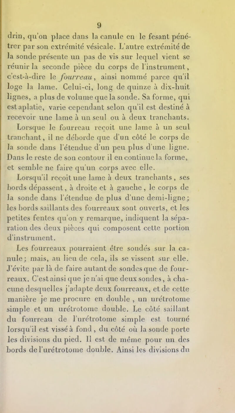 drin, qu’on place dans la canule en le fesant péné- trer par son extrémité vésicale. L’autre extrémité de la sonde présente un pas de vis sur lequel vient se réunir la seconde pièce du corps de l’instrument, c’est-à-dire le fourreau, ainsi nommé parce qu’il loge la lame. Celui-ci, long de quinze à dix-huit lignes, a plus de volume que la sonde. Sa forme, qui est aplatie, varie cependant selon qu’il est destiné à recevoir une lame à un serd ou à deux tranchants. Lorsque le fourreau reçoit une lame à un seul tranchant, il ne déborde que d’un côté le corps de la sonde dans l’étendue d’un peu plus d’une ligne. Dans le reste de son contour il en continue la forme, et semble ne faire qu’un corps avec elle. Lorsqu’il reçoit une lame à deux tranchants, ses bords dépassent, à droite et à gauche , le corps de la sonde dans l’étendue de plus d’une demi-ligne; les bords saillants des fourreaux sont ouverts, et les petites fentes qu’on y remarque, indiquent la sépa- ration des deux pièces qui composent cette portion d’instrument. Les fourreaux pourraient être soudés sur la ca- nule; mais, au lieu de cela, ils se vissent sur elle. J’évite jjar là de faire autant de sondes que de four- reaux. C’est ainsi que je n’ai que deux sondes, à cha- cune desquelles j’adapte deux fourreaux, et de cette manière je me procure en double , un urétrolorne simple et un urétrotome double. Le coté saillant du fourreau de l’urétrotome simple est tourné lorsqu’il est vissé à fond, du côté où la sonde porte les divisions du pied. Il est de même pour un des bords de rurétrotome double. Ainsi les divisions du