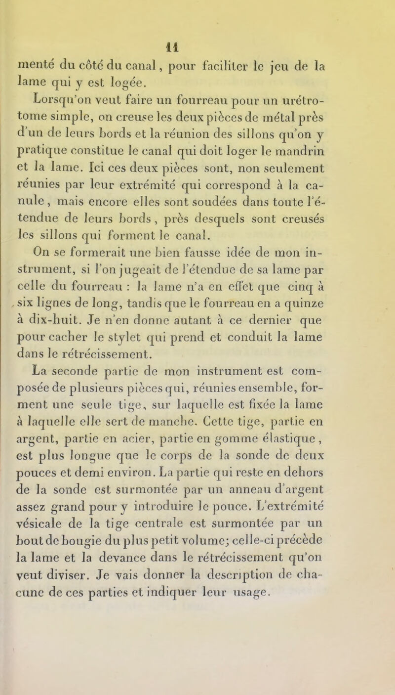 mente du côté du canal, pour faciliter le jeu de la lame qui y est logée. Lorsqu’on veut faire un fourreau pour un urétro- tome simple, on creuse les deux pièces de métal près d’un de leurs bords et la réunion des sillons qu’on y pratique constitue le canal qui doit loger le mandrin et la lame. Ici ces deux pièces sont, non seulement réunies par leur extrémité qui correspond à la ca- nule , mais encore elles sont soudées dans toute l’é- tendue de leurs bords, près desquels sont creusés les sillons qui forment le canal. On se formerait une bien fausse idée de mon in- strument, si l’on jugeait de l’étendue de sa lame par celle du fourreau : la lame n’a en effet que cinq à , six lignes de long, tandis que le fourreau en a quinze à dix-huit. Je n’en donne autant à ce dernier que pour cacher le stylet qui prend et conduit la lame dans le rétrécissement. La seconde partie de mon instrument est com- posée de plusieurs piècesqui, réunies ensemble, for- ment une seule tige, sur laquelle est fixée la lame à laquelle elle sert de manche. Cette tige, partie en argent, partie en acier, partie en gomme élastique, est plus longue que le corps de la sonde de deux pouces et demi environ. La partie qui reste en dehors de la sonde est surmontée par un anneau d’argent assez grand pour y introduire le pouce. L’extrémité vésicale de la tige centrale est surmontée par un bout de bougie du plus petit volume; celle-ci précède la lame et la devance dans le rétrécissement qu’on veut diviser. Je vais donner la description de cha- cune de ces parties et indiquer leur usage.