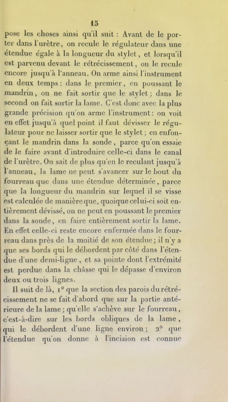 pose les choses ainsi qu’il suit ; Avant de le por- ter dans l’urètre, on recule le régulateur dans une étendue égale à la longueur du stylet, et lorsqu’il est parvenu devant le rétrécissement, on le recule encore jusqu’à l’anneau. On arme ainsi l’instrument en deux temps : dans le premier, en poussant le mandrin, on ne fait sortir que le stvletj dans le second on fait sortir la lame. C’est donc avec la plus grande précision qu’on arme l’instrument : on voit en effet jusqu’à quel point il faut dévisser le régu- lateur pour no laisser sortir que le stylet; en enfon- çant le mandrin dans la sonde, parce qu’on essaie de le faire avant d’introduire celle-ci dans le canal de l’urètre. On sait de plus qu’en le reculant jusqu’à l’anneau, la lame ne peut s’avancer sur le bout du fourreau que dans une étendue déterminée, parce que la longueur du mandrin sur lequel il se visse est calculée de manière que, quoique celui-ci soit en- tièrement dévissé, on ne peut en poussant le premier dans la sonde, en faire entièrement sortir la lame. En effet celle-ci reste encore enfermée dans le four- reau dans près de la moitié de son étendue; il n’y a que ses bords qui le débordent par côté dans l’éten- due d’une demi-ligne , et sa pointe dont l’extrémité est perdue dans la châsse qui le dépasse d’environ deux ou trois lignes. Il suit de là, que la section des parois du rétré- cissement ne se fait d’abord que sur la partie anté- rieure de la lame; qu’elle s’achève sur le fourreau, c’est-à-dire sur les bords obliques de la lame , qui le débordent d’une ligne environ ; 2° que l’étendue qu’on donne à l’incision est connue