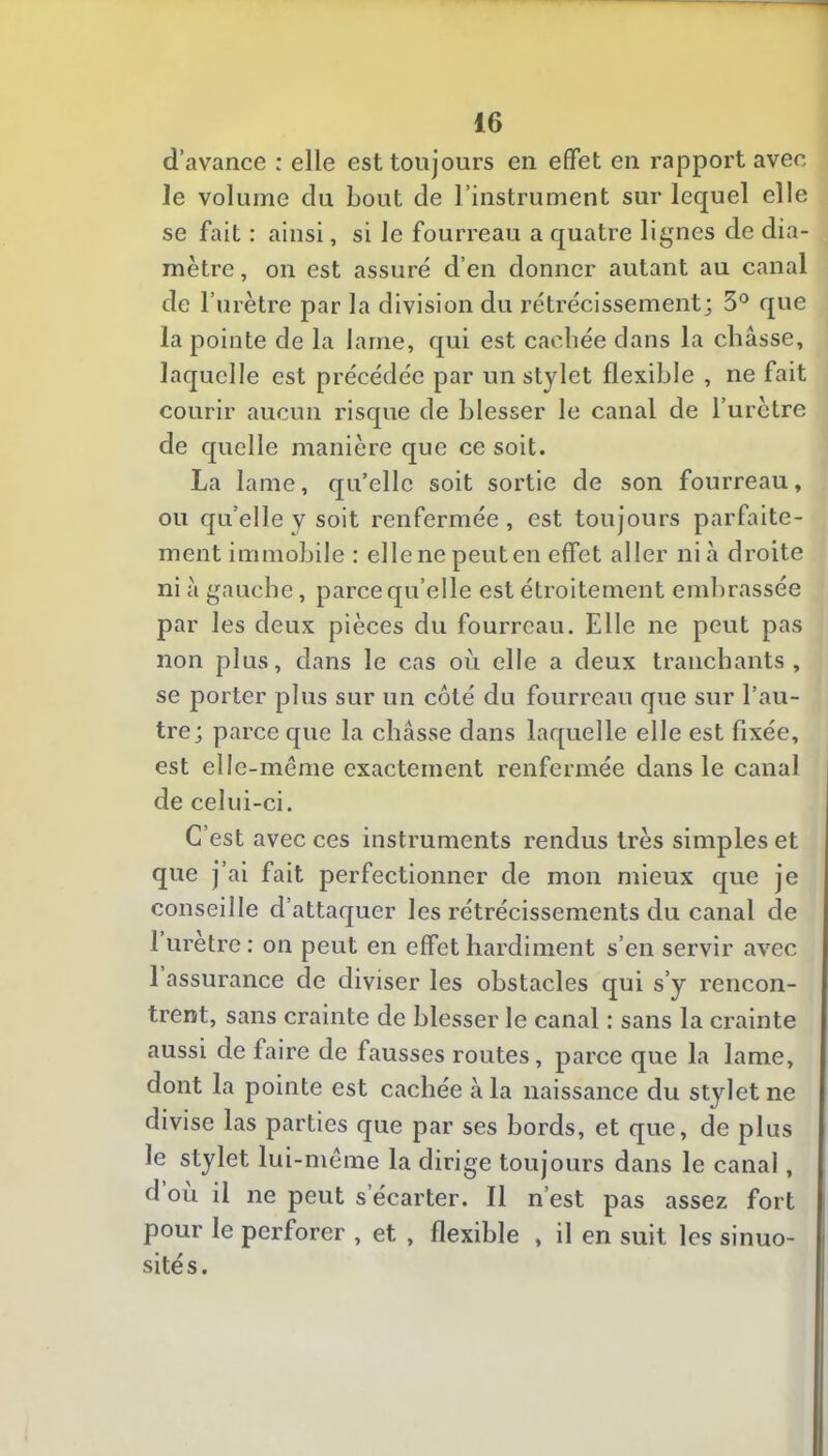 d’avance : elle est toujours en effet en rapport avec le volume du bout de l’instrument sur lequel elle se fait : ainsi, si le fourreau a quatre lignes de dia- mètre , on est assuré d’en donner autant au canal de r urètre par la division du rétrécissement; 3° que la pointe de la lame, qui est cachée dans la châsse, laquelle est précédée par un stylet flexible , ne fait courir aucun risque de blesser le canal de l’urètre de quelle manière que ce soit. La lame, qu’elle soit sortie de son fourreau, ou quelle y soit renfermée, est toujours parfaite- ment immobile : elle ne peut en effet aller ni à droite ni à gauche, parce qu’elle est étroitement embrassée par les deux pièces du fourreau. Elle ne peut pas non plus, dans le cas où elle a deux tranchants, se porter plus sur un côté du fourreau que sur l’au- tre; parce que la châsse dans laquelle elle est fixée, est elle-même exactement renfermée dans le canal de celui-ci. C’est avec ces instruments rendus très simples et que j’ai fait perfectionner de mon mieux que je conseille d’attaquer les rétrécissements du canal de 1 uretre : on peut en effet hardiment s’en servir avec 1 assurance de diviser les obstacles qui s’y rencon- trent, sans crainte de blesser le canal : sans la crainte aussi de faire de fausses routes, parce que la lame, dont la pointe est cachée à la naissance du stylet ne divise las parties que par ses bords, et que, de plus le stylet lui-même la dirige toujours dans le canal, d ou il ne peut s’écarter. Il n’est pas assez fort pour le perforer , et , flexible , il en suit les sinuo- sités.