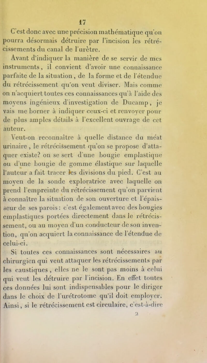 C’est donc avec une précision mathématique qu’oii pourra désormais détruire par l’incision les rétré- cissements du canal de l’urètre. Avant d’indiquer la manière de se servir de mes instruments, il convient d’avoir une connaissance parfaite de la situation, de la forme et de l’étendue du rétrécissement qu’on veut diviser. Mais comme on n’acquiert toutes ces connaissances qu’à l’aide des moyens ingénieux d’investigation de Ducamp, je vais me borner à indiquer ceux-ci et renvoyer pour de plus amples détails à l’excellent ouvrage de cet auteur. Veut-on reconnaître à quelle distance du méat urinaire , le rétrécissement qu’on se propose d'atta- quer existe? on se sert d’une bougie emplastique ou d’une bougie de gomme élastique sur laquelle l’auteur a fait tracer les divisions du pied. C’est au moyen de la sonde exploratrice avec laquelle on prend l’empreinte du rétrécissement qu’on parvient à connaître la situation de son ouverture et l’épais- seur de ses parois : c’est également avec des bougies emplastiqucs portées directement dans le rétrécis- sement, ou au moyen d’un conducteur de son inven- tion, qu’on acquiert la connaissance de l’étendue de celui-ci. Si toules ces connaissances sont nécessaires au chirurgien qui veut attaquer les rétrécissements par les caustiques, elles ne le sont pas moins à celui qui veut les détruire par l’incision. En effet toutes ces données lui sont indispensables pour le diriger dans le choix de l’iirétrototne qu’il doit employer. Ainsi, si le rétrécissement est circulaire, c’est-à-dire 2