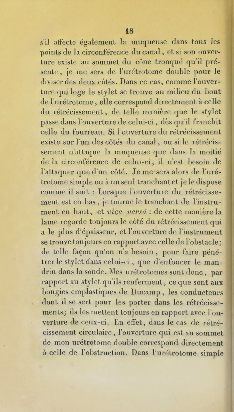 s’il affecte également la muqueuse dans tous les points de la circonférence du canal, et si son ouver- ture existe au sommet du cône tronqué qu’il pré- sente , je me sers de l’urétrotome double pour le diviser des deux côtés. Dans ce cas, comme l’ouver- ture qui loge le stylet se trouve au milieu du bout de l’urétrotome, elle correspond directement à celle du rétrécissement, de telle manière que le stylet passe dans l’ouverture de celui-ci, dès qu’il franchit celle du fourreau. Si l’ouverture du rétrécissement existe sur l’un des côtés du canal, ou si le rétrécis- sement n’attaque la muqueuse que dans la moitié de la circonférence de celui-ci, il n’est besoin de l’attaquer que d’un côté. Je me sers alors de l’uré- trotome simple ou à un seul tranchant et je le dispose comme il suit : Lorsque l’ouverture du rétrécisse- ment est en bas, je tourne le tranchant de l’instru- ment en haut, et vice versa : de cette manière la lame regarde toujours le côté du rétrécissement qui a le plus d’épaisseur, et l’ouverture de l’instrument se trouve toujours en rapport avec celle de l’obstacle; de telle façon qu’on n’a besoin , pour faire péné- trer le stylet dans celui-ci, que d’enfoncer le man- drin dans la sonde. Mes urétrotomes sont donc, par rapport au stylet qu’ils renferment, ce que sont aux bougies emplastiques de Ducamp , les conducteurs dont il se sert pour les porter dans les rétrécisse- ments; ils les mettent toujours en rapport avec l’ou- verture de ceux-ci. En effet, dans le cas de rétré- cissement circulaire , l’ouverture qui est au sommet de mon urétrotome double correspond directement à celle de l’obstruction. Dans l’urétrotome simple