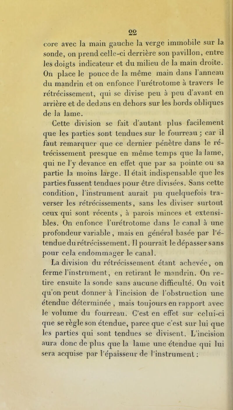 core avec la main gauche la verge immobile sur la sonde, on prend celle-ci derrière son pavillon, entre les doigts indicateur et du milieu de la main droite. On place le pouce de la même main dans 1 anneau du mandrin et on enfonce furétrotome à travers le rétrécissement, qui se divise peu à peu d’avant en arrière et de dedans en dehors sur les bords obliques de la lame. Cette division se fait d’autant plus facilement que les parties sont tendues sur le fourreau; car il faut remarquer que ce dernier pénètre dans le ré- trécissement presque en même temps que la lame, qui ne l’y devance en effet que par sa pointe ou sa partie la moins large. Il était indispensable que les parties fussent tendues pour être divisées. Sans cette condition, l’instrument aurait pu quelquefois tra- verser les rétrécissements, sans les diviser surtout ceux qui sont récents , à parois minces et extensi- bles. On enfonce l’urétrotome dans le canal à une profondeur variable, mais en général basée par l’é- tendue du rétrécissement. Il pourrait le dépasser sans pour cela endommager le canal. La division du rétrécissement étant achevée, on ferme l’instrument, en retirant le mandrin. On re- lire ensuite la sonde sans aucune difficulté. On voit qu’on peut donner à l’incision de l’obstruction une étendue déterminée , mais toujours en rapport avec le volume du fourreau. C’est en effet sur celui-ci que se règle son étendue, parce que c’est sur lui que les parties qui sont tendues se divisent. L’incision aura donc de plus que la lame une étendue qui lui sera acquise par l’épaisseur de l’instrument ;