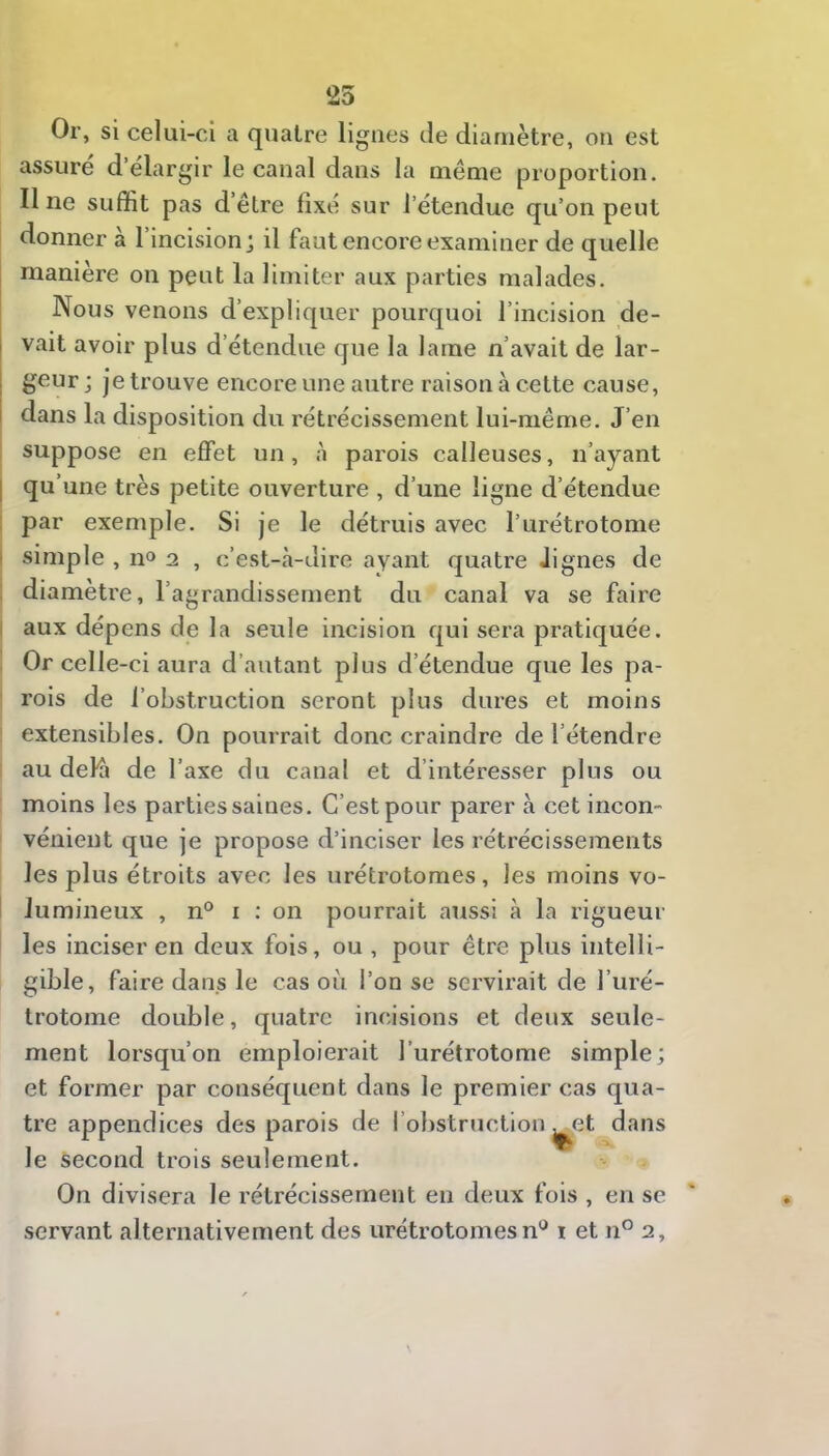 25 Or, si celui-ci a quatre ligues de diamètre, ou est assuré d’élargir le caual dans la même proportion. Une suffit pas d’être fixé sur l’étendue qu’on peut donner à l’incision j il faut encore examiner de quelle manière on peut la limiter aux parties malades. Nous venons d’expliquer pourquoi l’incision de- vait avoir plus d’étendue que la lame n’avait de lar- geur j je trouve encore une autre raison à cette cause, dans la disposition du rétrécissement lui-même. J’en suppose en effet un, à parois calleuses, n’ayant I qu’une très petite ouverture , d’une ligne d étendue : par exemple. Si je le détruis avec l’urétrotome I simple , no 2 , c’est-à-dire ayant quatre Jignes de : diamètre, l’agrandissement du canal va se faire I aux dépens de la seule incision qui sera pratiquée. Or celle-ci aura d’autant plus d’étendue que les pa- ' rois de l’obstruction seront plus dures et moins extensibles. On pourrait donc craindre de l’étendre au delà de l’axe du canal et d’intéresser plus ou moins les parties saines. C’est pour parer à cet incon- vénient que je propose d’inciser les rétrécissements les plus étroits avec les urétrotomes, les moins vo- lumineux , n° I : on pourrait aussi à la rigueur les inciser en deux fois, ou, pour être plus intelli- gible, faire dans le cas où l’on se servirait de l’uré- trotome double, quatre incisions et deux seule- ment lorsqu’on emploierait l’urétrotome simple; et former par conséquent dans le premier cas qua- tre appendices des parois de l’obstruction ^et dans le second trois seulement. On divisera le rétrécissement en deux fois , en se servant alternativement des urétrotomes n'^ i et n° 2,