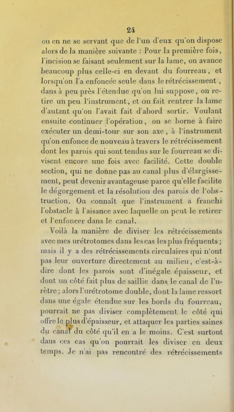 ou en ne se servant que de l’un d’eux qu’on dispose alors de la manière suivante : Pour la première fois, l’incision se faisant seulement sur la lame, on avance beaucoup plus celle-ci en devant du fourreau, et lorsqu’on l’a enfoncée seule dans le rétrécissement , dans à peu près l’étendue qu’on lui suppose, on re- tire un peu l’instrument, et on fait rentrer la lame d’autant qu’on l’avait fait d’abord sortir. Voulant ensuite continuer l’opération, on se borne à faire exécuter un demi-tour sur son axe, à l’instrument qu’on enfonce de nouveau à travers le rétrécissement dont les parois qui sont tendus sur le fourreau se di- visent encore une fois avec facilité. Cette double section, qui ne donne pas au canal plus d’élargisse- ment, peut devenir avantageuse parce qu’elle facilite le dégorgement et la résolution des parois de l’obs - truction. On connaît que l’instrument a franchi l’obstacle à l’aisance avec laquelle on peut le retirer et l’enfoncer dans le canal. Voilà la manière de diviser les rétrécissements avec mes urétrotomes dans les cas les plus fréquents; mais il y a des rétrécissements circulaires qui n’ont pas leur ouverture directement au milieu, c’est-à- dire dont les parois sont d’inégale épaisseur, et dont un côté fait plus de saillie dans le canal de l’u- rètre; alors l’urétrotome double, dont la lame ressort dans une égale étendue sur les bords du fourreau, pourrait ne pas diviser complètement le côté qui offre le plus d’épaisseur, et attaquer les parties saines du canafdu côté qu’il en a le moins. C’est surtout dans ces cas qu’on pourrait les diviser en deux temps. Je n’ai pas rencontré des rétrécissements