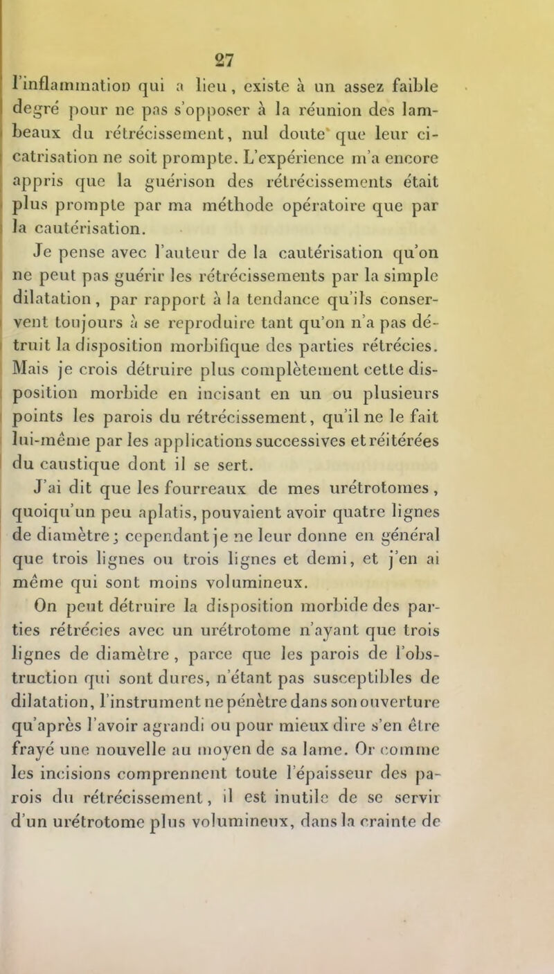 rinflamination qui a lieu, existe à un assez faible degré pour ne pas s’opj)oser à la réunion des lam- I beaux du rétrécissement, nul doute* que leur ci- catrisation ne soit prompte. L’expérience m’a encore appris que la guérison des rétrécissements était plus prompte par ma méthode opératoire que par 5 la cautérisation. Je pense avec l’auteur de la cautérisation qu’on I ne peut pas guérir les rétrécissements par la simple I dilatation, par rapport à la tendance qu’ils conser- I vent toujours à se reproduire tant qu’on n’a pas dé- I truit la disposition morbifique des parties rétrécies. Mais je crois détruire plus complètement cette dis- I position morbide en incisant en un ou plusieurs I points les parois du rétrécissement, qu’il ne le fait lui-même par les applications successives et réitérées I du caustique dont il se sert. J’ai dit que les fourreaux de mes urétrotomes, quoiqu’un peu aplatis, pouvaient avoir quatre lignes de diamètre; cependant je ne leur donne en général que trois lignes ou trois lignes et demi, et j’en ai même qui sont moins volumineux. On peut détruire la disposition morbide des par- ties rétrécies avec un urétrotome n’ayant que trois lignes de diamètre , parce que les parois de l’obs- truction qui sont dures, n’étant pas susceptibles de dilatation, l’instrument ne pénètre dans son ouverture qu’après l’avoir agrandi ou pour mieux dire s’en être frayé une nouvelle au moyen de sa lame. Or comme les incisions comprennent toute l’épaisseur des j)a- rois du rétrécissement, il est inutile de se servir d’un urétrotome plus volumineux, dans la crainte de