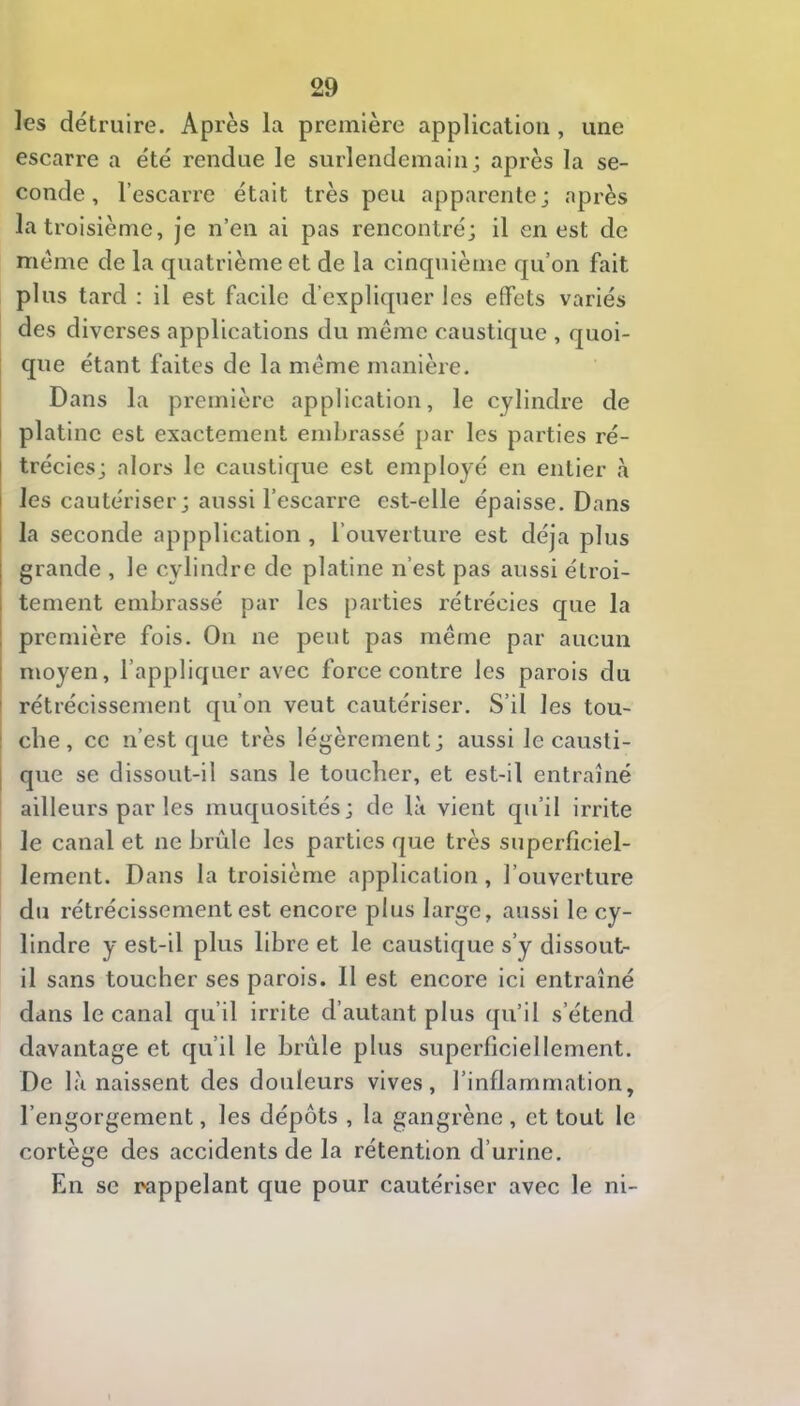 les détruire. Après la première application , une escarre a été rendue le surlendemain; après la se- conde, l’escarre était très peu apparente; après la troisième, je n’en ai pas rencontré; il en est de meme de la quatrième et de la cinquième qu’on fait plus tard : il est facile d’expliquer les effets variés des diverses applications du même caustique , quoi- que étant faites de la même manière. Dans la première application, le cylindre de platine est exactement embrassé par les parties ré- j trécies; alors le caustique est employé en entier à les cautériser ; aussi l’escarre est-elle épaisse. Dans la seconde appplication , l’ouverture est déjà plus grande , le cylindre de platine n’est pas aussi étroi- tement embrassé par les parties rétrécies que la première fois. On ne peut pas même par aucun moyen, l’appliquer avec force contre les parois du rétrécissement qu’on veut cautériser. S’il les tou- I cbe, ce n’est que très légèrement; aussi le causti- I que se dissout-il sans le toucher, et est-il entraîné ailleurs par les muquosités; de là vient qu’il irrite le canal et ne brûle les parties que très superficiel- lement. Dans la troisième application, l’ouverture du rétrécissement est encore plus large, aussi le cy- lindre y est-il plus libre et le caustique s’y dissout- il sans toucher ses parois. Il est encore ici entraîné dans le canal qu’il irrite d’autant plus qu’il s’étend davantage et qu’il le brûle plus superficiellement. De là naissent des douleurs vives, l’inflammation, l’engorgement, les dépôts , la gangrène , et tout le cortège des accidents de la rétention d’urine. En se rappelant que pour cautériser avec le ni-