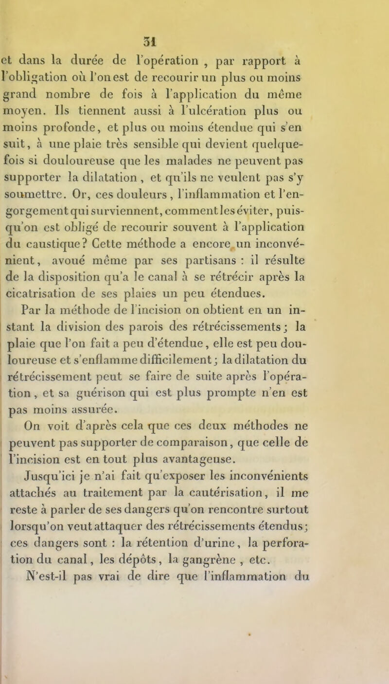 et dans la durée de l’opération , par rapport à robliation où l’on est de recourir un plus ou moins grand nombre de fois à l’application du même moyen. Ils tiennent aussi à l’ulcération plus ou moins profonde, et plus ou moins étendue qui s’en suit, à une plaie très sensible qui devient quel(|ue- fois si douloureuse que les malades ne peuvent pas supporter la dilatation , et qu’ils ne veulent pas s’y soumettre. Or, ces douleurs, l’inflammation et l’en- gorgementquisurviennent,commentleséviter, puis- qu’on est obligé de recourir souvent à l’application du caustique? Cette méthode a encore^un inconvé- nient, avoué même par ses partisans ; il résulte de la disposition qu’a le canal à se rétrécir après la cicatrisation de ses plaies un peu étendues. Par la méthode de l’incision on obtient en un in- i stant la division des parois des rétrécissements; la plaie que l’on fait a peu d’étendue, elle est peu dou- loureuse et s’enflamme difficilement; la dilatation du rétrécissement peut se faire de suite après l’opéra- tion , et sa guérison qui est plus prompte n’en est pas moins assurée. On voit d’après cela que ces deux méthodes ne peuvent pas supporter de comparaison, que celle de l’incision est en tout plus avantageuse. Jusqu’ici je n’ai fait qu’exposer les inconvénients attachés au traitement par la cautérisation, il me reste à parler de ses dangers qu’on rencontre surtout lorsqu’on veut attaquer des rétrécissements étendus; ces dangers sont : la rétention d’urine, la perfora- tion du canal, les dépôts, la gangrène , etc. N’est-il pas vrai de dire que l’inflammation du