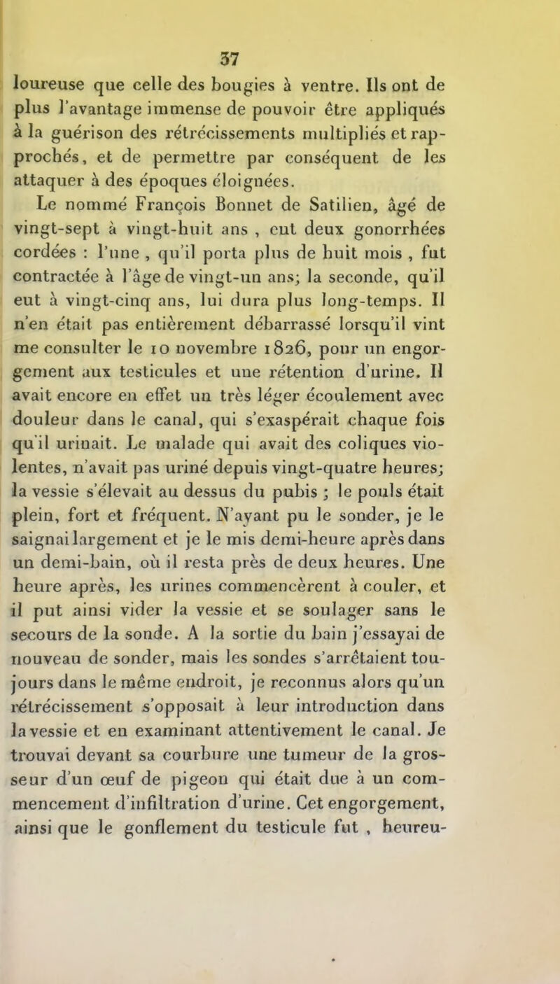 loureuse que celle des bougies à ventre. Ils ont de plus l’avantage immense de pouvoir être appliqués à la guérison des rétrécissements multipliés et rap- prochés, et de permettre par conséquent de les attaquer à des époques éloignées. Le nommé François Bonnet de Satilien, âgé de vingt-sept à vingt-huit ans , eut deux gonorrhées cordées : l’une , qu’il porta plus de huit mois , fut contractée à l’âge de vingt-un ans; la seconde, qu’il eut à vingt-cinq ans, lui dura plus long-temps. Il n’en était pas entièrement débarrassé lorsqu’il vint me consulter le lo novembre 1826, pour un engor- gement aux testicules et une rétention d’urine. Il avait encore en effet un très léger écoulement avec douleur dans le canal, qui s’exaspérait chaque fois qu’il urinait. Le malade qui avait des coliques vio- lentes, n’avait pas uriné depuis vingt-quatre heures; la vessie s’élevait au dessus du pubis ; le pouls était plein, fort et fréquent. N’ayant pu le sonder, je le saignai largement et je le mis demi-heure après dans un demi-bain, où il resta près de deux heures. Une heure après, les urines commencèrent à couler, et il put ainsi vider la vessie et se soulager sans le secours de la sonde. A la sortie du bain j’essayai de nouveau de sonder, mais les sondes s’arrêtaient tou- jours dans le même endroit, je reconnus alors qu’un l’étrécissement s’opposait à leur introduction dans la vessie et en examinant attentivement le canal. Je trouvai devant sa courbure une tumeur de la gros- seur d’un œuf de pigeon qui était due à un com- mencement d’infiltration d’urine. Cet engorgement, ainsi que le gonflement du testicule fut , heureu-