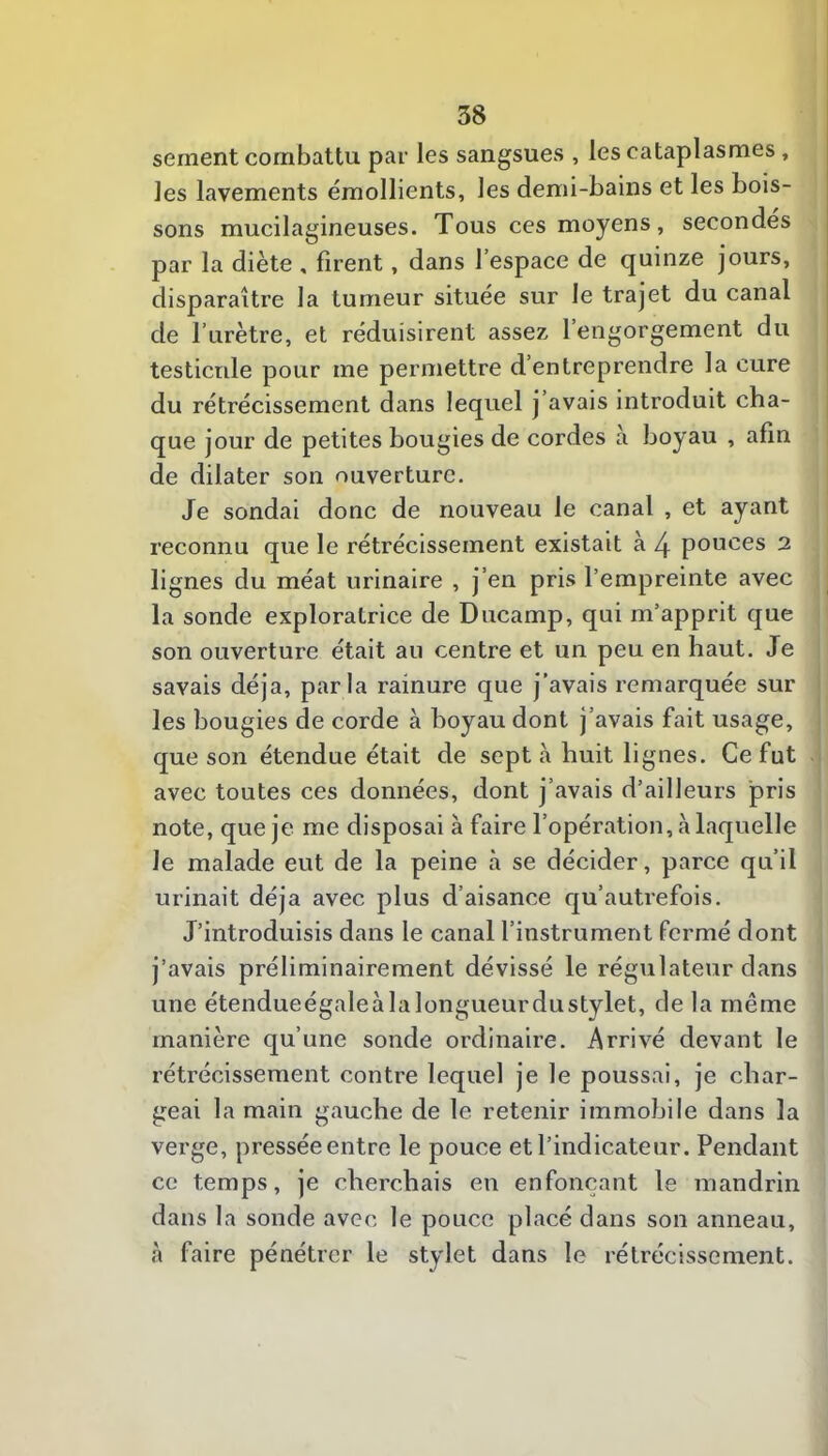 sement combattu par les sangsues , les cataplasmes, les lavements émollients, les demi-bains et les bois- sons mucilagineuses. Tous ces moyens, secondes par la diète , firent, dans l’espace de quinze jours, disparaître la tumeur située sur le trajet du canal î de l’urètre, et réduisirent assez l’engorgement du testicule pour me permettre d’entreprendre la cure du rétrécissement dans lequel j avais introduit cha- que jour de petites bougies de cordes à boyau , afin de dilater son ouverture. Je sondai donc de nouveau le canal , et ayant reconnu que le rétrécissement existait à 4 pouces 2 lignes du méat urinaire , j’en pris l’empreinte avec la sonde exploratrice de Ducamp, qui m’apprit que son ouverture était au centre et un peu en haut. Je savais déjà, parla rainure que j’avais remarquée sur les bougies de corde à boyau dont j’avais fait usage, que son étendue était de sept à huit lignes. Ce fut avec toutes ces données, dont j’avais d’ailleurs pris note, que je me disposai à faire l’opération, à laquelle le malade eut de la peine à se décider, parce qu’il urinait déjà avec plus d’aisance qu’autrefois. J’introduisis dans le canal l’instrument fermé dont j’avais préliminairement dévissé le régulateur dans une étendueégaleà la longueur dustylet, de la même manière qu’une sonde ordinaire. Arrivé devant le rétrécissement contre lequel je le poussai, je char- geai la main gauche de le retenir immobile dans la verge, pressée entre le pouce et l’indicateur. Pendant ce temps, je cherchais en enfonçant le mandrin dans la sonde avec le pouce placé dans son anneau, à faire pénétrer le stylet dans le rétrécissement.