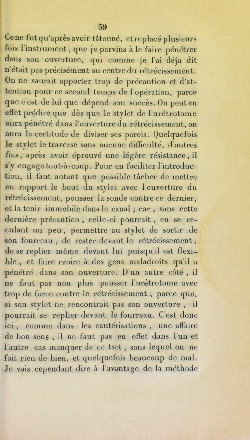 Gene fut qu’après avoir tâtonné, et replacé plusieurs fois 1 instrument, que je parvins à le faire pénétrer dans son ouverture, qui comme je l’ai déjà dit n’était pas précisément au centre du rétrécissement. On ne saurait apporter trop de précaution et d’at- tention pour ce second temps de l’opération, parce que c’est de lui que dépend son succès. On peut en effet prédire que dès que le stylet de l’urétrotome aura pénétré dans l’ouverture du rétrécissement, on aura la certitude de diviser ses parois. Quelquefois le stylet le traverse sans aucune difficulté, d’autres fois, après avoir éprouvé une légère résistance, il s’y engage tout-à*coup. Pour en faciliter l’introduc- tion, il faut autant que possible tâcher de mettre en rapport le bout du stylet avec l’ouverture du rétrécissement, pousser la sonde contre ce dernier, et la tenir immobile dans le canal; car, sans cette dernière précaution , celle-ci pourrait , en se re- culant un peu , permettre au stylet de sortir de son fourreau , de rester devant le rétrécissement , de se replier même devant lui puisqu’il est flexi- ble , et faire croire à des gens maladroits qu’il a pénétré dans son ouverture. D’un autre côté , il ne faut pas non plus pousser l’urétrotome avec trop de force contre le rétrécissement , parce que, si son stylet ne rencontrait pas son ouverture , il pourrait se replier devant le fourreau. C’est donc ici , comme dans les cautérisations , une affaire de bon sens , il ne faut pas en effet dans l’un et l’autre cas manquer de ce tact , sans lequel on ne fait rien de bien, et quelquefois beaucoup de mal. Je vais cependant dire à l’avantage de la méthode