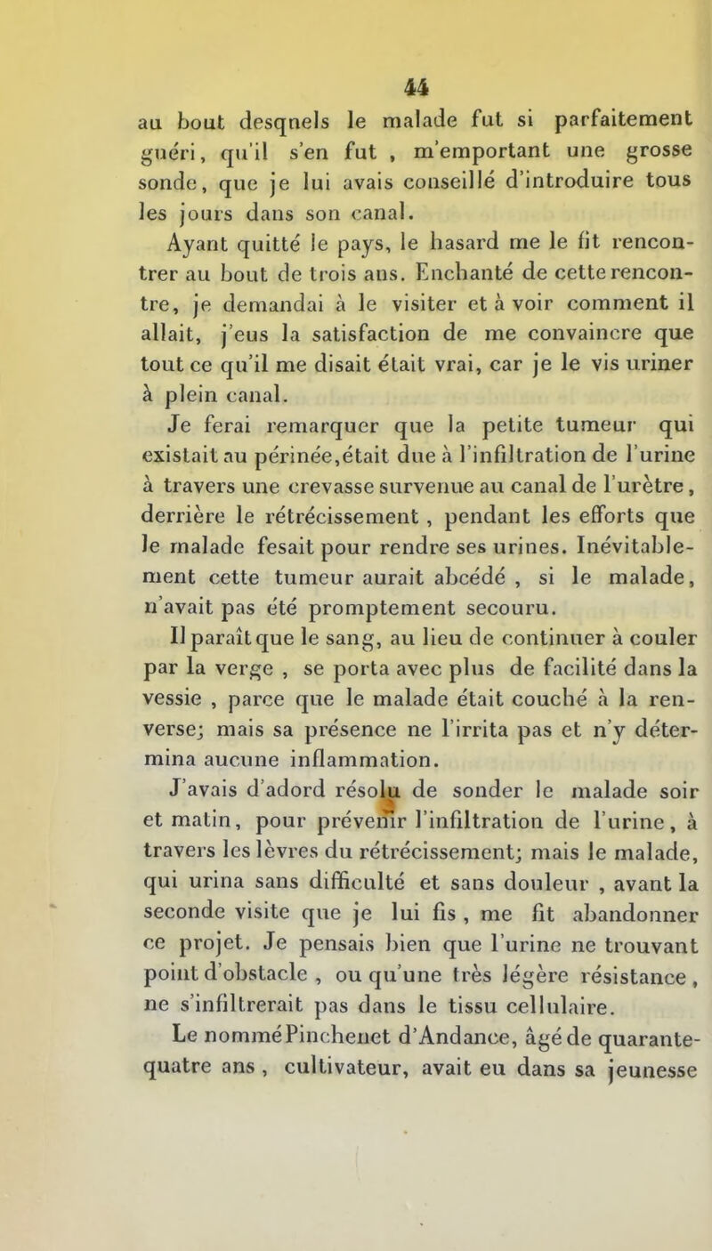 au bout desquels le malade fut si parfaitement guéri, qu'il s’en fut , m’emportant une grosse sonde, que je lui avais conseillé d’introduire tous les jours dans son canal. Ayant quitté le pays, le hasard me le fit rencon- trer au bout de trois ans. Enchanté de cette rencon- tre, je demandai à le visiter et à voir comment il allait, j’eus la satisfaction de me convaincre que tout ce qu’il me disait était vrai, car je le vis uriner à plein canal. Je ferai remarquer que la petite tumeur qui existait au périnée,était due à l’infiltration de l’urine à travers une crevasse survenue au canal de l’urètre, derrière le rétrécissement, pendant les efforts que le malade fesait pour rendre ses urines. Inévitable- ment cette tumeur aurait abcédé , si le malade, n’avait pas été promptement secouru. Il paraît que le sang, au lieu de continuer à couler par la verge , se porta avec plus de facilité dans la vessie , parce que le malade était couché à la ren- verse; mais sa présence ne l’irrita pas et n’y déter- mina aucune inflammation. J’avais d’adord résolu de sonder le malade soir et matin, pour prévemr l’infiltration de l’urine, à travers les lèvres du rétrécissement; mais le malade, qui urina sans difficulté et sans douleur , avant la seconde visite que je lui fis , me fit abandonner ce projet. Je pensais bien que l’urine ne trouvant point d’obstacle , ou qu’une très légère résistance , ne s’infiltrerait pas dans le tissu cellulaire. Le nommé Pinchenet d’Andance, âgé de quarante- quatre ans , cultivateur, avait eu dans sa jeunesse