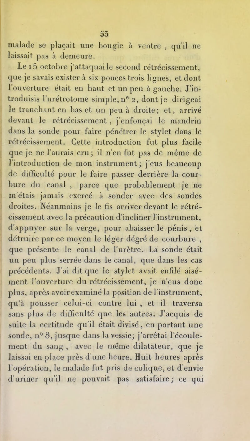 ne malade se plaçait une bougie à ventre , qu’il laissait pas à demeure. Le i6 octobre j’attaquai le second rétrécissement, que je savais exister à six pouces trois lignes, et dont l’ouverture était en haut et nn peu à gauche. J’in- troduisis l’urétrotome simple, n° 2, dont je dirigeai le tranchant en lias et un peu à droite; et, arrivé devant le rétrécissement , j’enfonçai le mandrin dans la sonde pour faire pénétrer le stylet dans le rétrécissement. Cette introduction fut plus facile que je ne l’aurais cru; il n’en fut pas de même de l’introduction de mon instrument; j’eus beaucoup de difficulté pour le faire passer derrière la cour- bure du canal , parce que probablement je ne m’étais jamais exercé à sonder avec des sondes droites. Néanmoins je le fis arriver devant Je rétré- cissement avec la précaution d’incliner l’instrument, d’appuyer sur la verge, pour abaisser le pénis, et détruire par ce moyen le léger dégré de courbure , que présente le canal de l’urètre. La sonde était un peu plus serrée dans le canal, que dans les cas précédents. J’ai dit que le stylet avait enfilé aisé- ment l’ouverture du rétrécissement, je n’eus donc plus, après avoirexaminé la position de l’instrument, qu’à pousser celui-ci contre lui , et il traversa sans plus de difficulté que les autres. J’acquis de suite la certitude qu’il était divisé, en portant une sonde, 11° 8, jusque dans la vessie; j’arrêtai l’écoule- ment du sang , avec le même dilatateur, que je laissai en place près d’une heure. Huit heures après l’opération, le malade fut pris de colique, et d’envie d’uriner qu’il ne pouvait pas satisfaire; ce qui