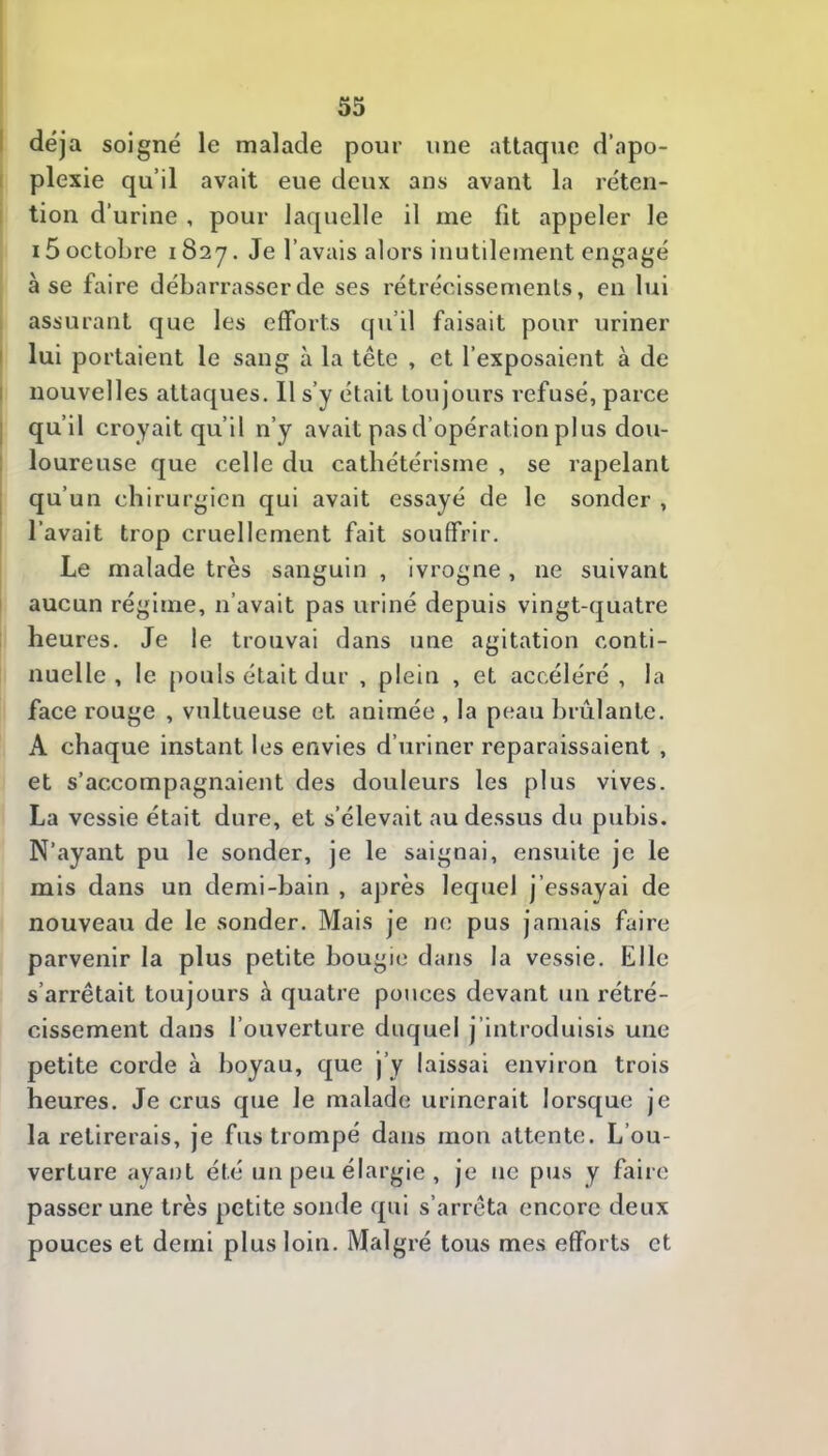 I déjà soigné le malade pour une attaque d’apo- I plexie qu’il avait eue deux ans avant la réten- tion d’urine , pour laquelle il me fit appeler le 15 octobre 1827. Je l’avais alors inutilement engagé à se faire débarrasser de ses rétrécissements, en lui assurant que les efforts qu’il faisait pour uriner I lui portaient le sang à la tête , et l’exposaient à de I nouvelles attaques. Il s’y était toujours refusé, parce I qu’il croyait qu’il n’y avait pas d’opération plus dou- I loureuse que celle du cathétérisme , se rapelant ; qu’un chirurgien qui avait essayé de le sonder , l’avait trop cruellement fait souffrir. Le malade très sanguin , ivrogne , ne suivant aucun régime, n’avait pas uriné depuis vingt-quatre heures. Je le trouvai dans une agitation conti- nuelle , le pouls était dur , plein , et accéléré, la face rouge , vultueuse et animée , la peau brûlante. A chaque instant les envies d’uriner reparaissaient , et s’accompagnaient des douleurs les plus vives. La vessie était dure, et s’élevait au dessus du pubis. N’ayant pu le sonder, je le saignai, ensuite je le mis dans un demi-bain , après lequel j’essayai de nouveau de le sonder. Mais je ne pus jamais faire parvenir la plus petite bougie dans la vessie. Elle s’arrêtait toujours à quatre pouces devant un rétré- cissement dans l’ouverture duquel j’introduisis une petite corde à boyau, que j’y laissai environ trois heures. Je crus que le malade urinerait lorsque je la retirerais, je fus trompé dans mon attente. L’ou- verture ayant été un peu élargie , je ne pus y faire passer une très petite sonde qui s’arrêta encore deux pouces et demi plus loin. Malgré tous mes efforts et