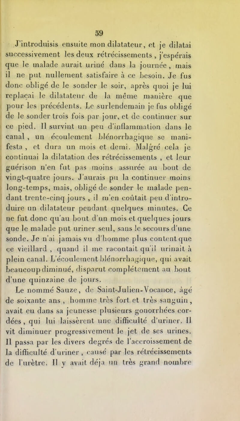 J’introduisis ensuite mon dilatateur, et je dilatai successivement les deux rétrécissements , j’espérais que le malade aurait uriné dans la journée, mais il ne put nullement satisfaire à ce besoin. Je fus donc obligé de le sonder le soir, après quoi je lui replaçai le dilatateur de la même manière que pour les précédents. Le surlendemain je fus obligé de le sonder trois fois par jour, et de continuer sur ce pied. 11 survint un peu d’inflammation dans le I canal , un écoulement blénorrbagique se mani- 1 festa , et dura un mois et demi. Malgré cela je : continuai la dilatation des rétrécissements , et leur guérison n’en fut pas moins assurée au bout de i vingt-quatre jours. J’aurais pu la continuer moins : long-temps, mais, obligé de sonder le malade pen- dant trente-cinq jours , il m’en coûtait peu d’intro- duire un dilatateur pendant quelques minutes. Ce ne fut donc qu’au bout d’un mois et quelques jours que le malade put uriner seul, sans le secours d’une sonde. Je n’ai jamais vu d’homme plus content que ce vieillard , quand il me racontait qu’il urinait à plein canal. L’écoulement blénorrbagique, qui avait beaucoup diminué, rlisparut complètement au bout d’une quinzaine de jours. Le nommé Sauze, de Saint-Julien-Vocance, âgé de soixante ans , homme très fort et très sanguin, avait eu dans sa jeunesse plusieurs gonorrhées cor- dées , qui lui laissèrent une difficulté d’uriner. 11 vit diminuer progressivement le jet de ses urines. Il passa par les divers degrés de l’accroissement de la difficulté d’uriner , causé par les rétrécissements de l’urètre. Il y avait déjà un très grand nombre