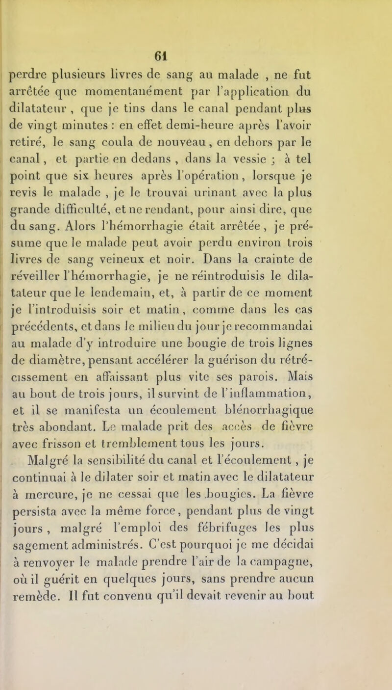 perdre plusieurs livres de sang au malade , ne fut arrêtée que momentanément par l’application du dilatateur , que je tins dans le canal pendant plus de vingt minutes : en effet demi-heure après l’avoir retiré, le sang coula de nouveau, en dehors par le canal, et partie en dedans , dans la vessie ; à tel point que six heures après l’opération, lorsque je revis le malade , je le trouvai urinant avec la plus grande difficulté, et ne rendant, pour ainsi dire, que du sang. Alors l’hémorrhagie était arrêtée , je pré- sume que le malade peut avoir perdu environ trois livres de sang veineux et noir. Dans la crainte de I réveiller l’hémorrhagie, je ne réintroduisis le dila- tateur que le lendemain, et, à partir de ce moment 1 je l’introduisis soir et matin, comme dans les cas I précédents, et dans le milieu du jour je recommandai au malade d’y introduire une bougie de trois lignes de diamètre, pensant accélérer la guérison du rétré- cissement en affaissant plus vite ses parois. Mais au bout de trois jours, il survint de l’inflammation, et il se manifesta un écoulement blénorrhagique très abondant. Le malade prit des accès de fièvre avec frisson et tremblement tous les jours. Malgré la sensibilité du canal et l’écoulement, je continuai à le dilater soir et matin avec le dilatateur à mercure, je ne cessai que les bougies. La fièvre persista avec la même force, pendant plus de vingt jours , malgré l’emploi des fébrifuges les plus sagement administrés. C’est pourquoi je me décidai à renvoyer le malade prendre l’air de la campagne, où il guérit en quelques jours, sans prendre aucun remède. Il fut convenu qu’il devait revenir au l)out