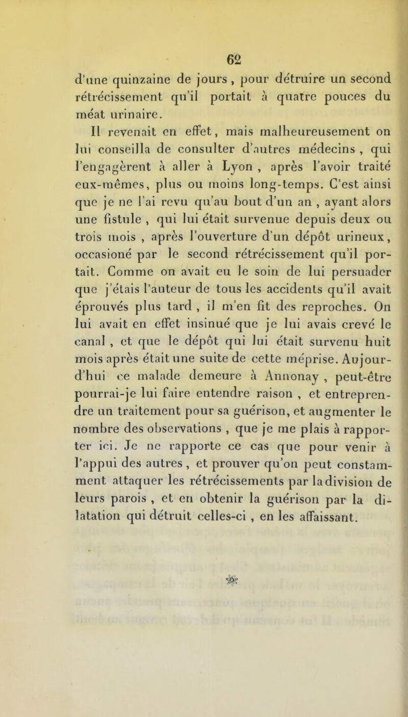 d’une quinzaine de jours , pour de'truire un second rétrécissement qu’il portait à quatre pouces du méat urinaire. Il revenait en effet, mais malheureusement on lui conseilla de consulter d’autres médecins , qui l’engagèrent à aller à Lyon , après l’avoir traité eux-mêmes, plus ou moins long-temps. C’est ainsi que je ne l’ai revu qu’au bout d’un an , ayant alors une fistule , qui lui était survenue depuis deux ou trois mois , après l’ouverture d’un dépôt urineux, occasioné par le second rétrécissement qu’il por- tait. Comme on avait eu le soin de lui persuader que j’étais l’auteur de tous les accidents qu’il avait éprouvés plus tard , il m’en fit des reproches. On lui avait en effet insinué que je lui avais crevé le canal , et que le dépôt qui lui était survenu huit mois après était une suite de cette méprise. Aujour- d’hui ce malade demeure à Annonay , peut-être pourrai-je lui faire entendre raison , et entrepren- dre un traitement pour sa guérison, et augmenter le nombre des observations , que je me plais à rappor- ter ici. Je ne rapporte ce cas que pour venir à l’appui des autres , et prouver qu’on peut constam- ment attaquer les rétrécissements par la division de leurs parois , et en obtenir la guérison par la di- latation qui détruit celles-ci , en les affaissant.