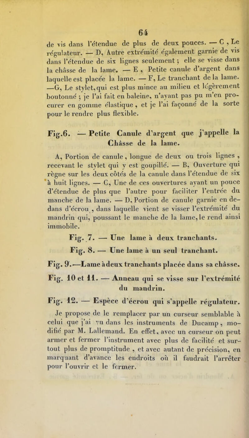 de vis dans l’étendue de plus de deux pouces. — C , Le régulateur. — D, Autre extrémité également garnie de vis dans l’étendue de sis lignes seulement j elle se visse dans la châsse de la lame. — E , Petite canule d’argent dans laquelle est placée la lame. —F, Le tranchant delà lame. —G, Le stylet,qui est plus mince au milieu et légèrement boutonné *, je l’ai fait en baleine, n’ayant pas pu m en pro- curer en gomme élastique , et je l’ai façonne de la sorte pour le rendre plus flexible. Fig.6. -— Petite Canule d’argent que j’appelle la Châsse de la lame. A, Portion de canule, longue de deux ou trois lignes , recevant le stylet qui y est goupillé. — B, Ouverture qui règne sur les deux côtés de la canule dans l’étendue de six *à huit lignes. — C, Une de ces ouvertures ayant un pouce d’étendue de plus que l’autre pour faciliter l’entrée du manche de la lame. — D, Portion de canule garnie en de- dans d’écrou , dans laquelle vient se visser l’extrémité du mandrin qui, poussant le manche de la lame, le rend ainsi immobile. Fig. 7. — Une lame à deux tranchants. Fig. 8. — Une lame à un seul tranchant. Fig. 9.'—Lame à deux tranchants placée dans sa châsse. Fig. 10 et 11. — Anneau qui se visse sur l’extrémité du mandrin. Fig. 12. — Espèce d’écrou qui s’appelle régulateur. Je pi’opose de le remplacer par un curseur semblable à celui que j’ai vu dans les instruments de Ducamp, mo- difié par M. Lallemand. En effet, avec un curseur on peut armer et fermer l’instrument avec plus de facilité et sur- tout plus de promptitude , et avec autant de précision, en marquant d’avance les endroits où il faudrait l’arrêter pour l’ouvrir et le fermer.