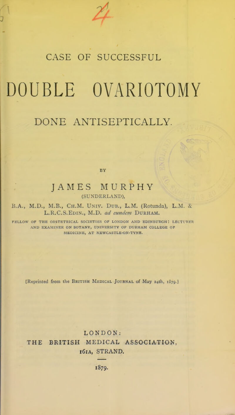 CASE OF SUCCESSFUL DOUBLE OVARIOTOMY DONE ANTISEPTICALLY. BY JAMES MURPHY (SUNDERLAND), B.A., M.D., M.B., Ch.M. Univ. Dub., L.M, (Rotunda), L.M. & L.R.C.S.Edin., M.D. ad eundem Durham. FELLOW OF THE OBSTETRICAL SOCIETIES OF LONDON AND EDINBURGH: LECTURER AND EXAMINER ON BOTANY, UNIVERSITY OF DURHAM COLLEGE OF MEDICINE, AT NEWCASTLE-ON-TVNB. [Reprinted from the British Medical Journal of May 24th, 1879.] LONDON: THE BRITISH MEDICAL ASSOCIATION, 161A, STRAND. 1879.