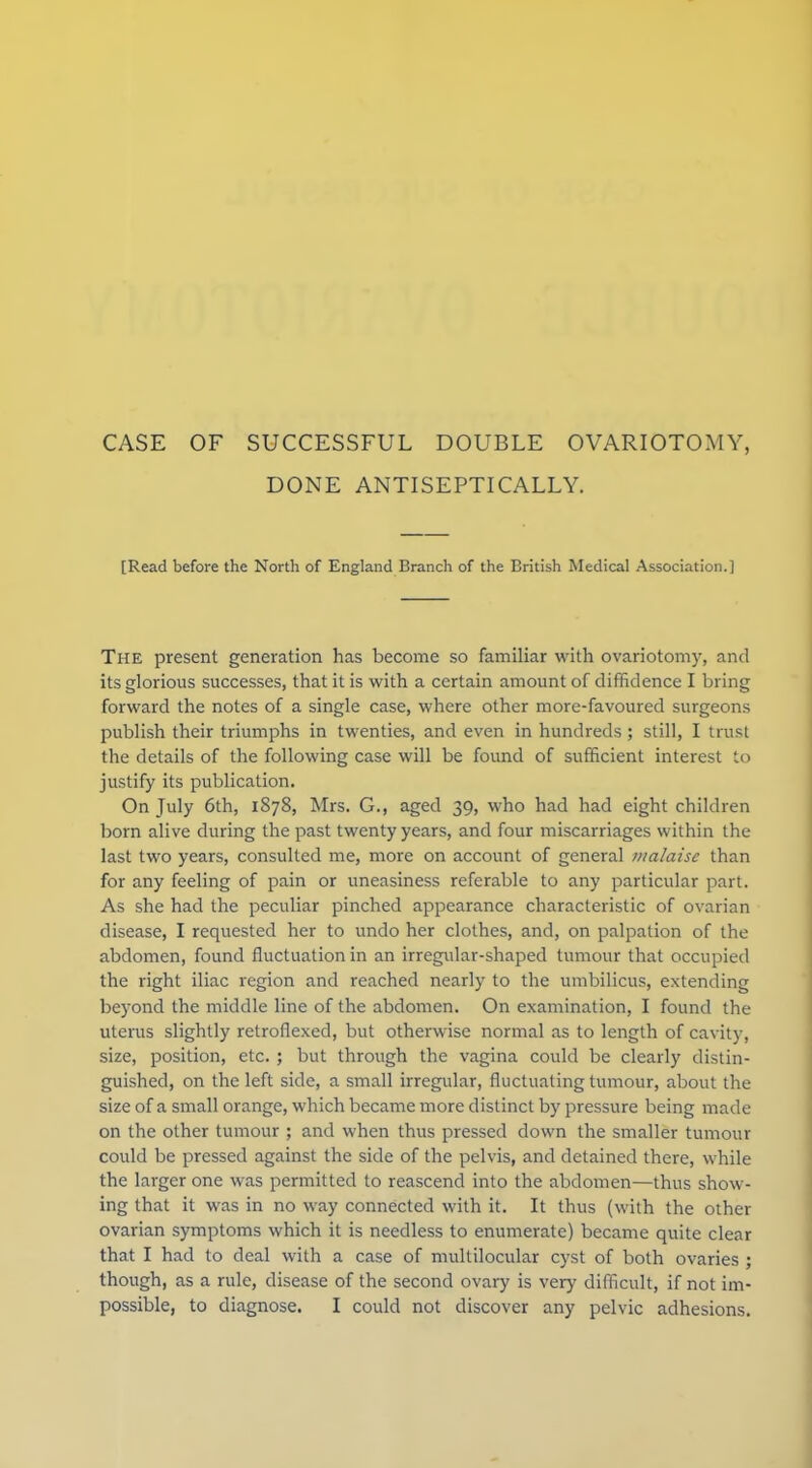 CASE OF SUCCESSFUL DOUBLE OVARIOTOMY, DONE ANTISEPTICALLY. [Read before the North of England Branch of the British Medical Association.] The present generation has become so familiar with ovariotomy, and its glorious successes, that it is with a certain amount of diffidence I bring forward the notes of a single case, where other more-favoured surgeons publish their triumphs in twenties, and even in hundreds ; still, I trust the details of the following case will be found of sufficient interest to justify its publication. On July 6th, 1878, Mrs. G., aged 39, who had had eight children born alive during the past twenty years, and four miscarriages within the last two years, consulted me, more on account of general malaise than for any feeling of pain or uneasiness referable to any particular part. As she had the peculiar pinched appearance characteristic of ovarian disease, I requested her to undo her clothes, and, on palpation of the abdomen, found fluctuation in an irregular-shaped tumour that occupied the right iliac region and reached nearly to the umbilicus, extending beyond the middle line of the abdomen. On examination, I found the utei'us slightly retroflexed, but otherwise normal as to length of cavity, size, position, etc. ; but through the vagina could be clearly distin- guished, on the left side, a small irregular, fluctuating tumour, about the size of a small orange, which became more distinct by pressure being made on the other tumour ; and when thus pressed down the smaller tumour could be pressed against the side of the pelvis, and detained there, while the larger one was permitted to reascend into the abdomen—thus show- ing that it was in no way connected with it. It thus (with the other ovarian symptoms which it is needless to enumerate) became quite clear that I had to deal with a case of multilocular cyst of both ovaries ; though, as a rule, disease of the second ovary is very difficult, if not im- possible, to diagnose. I could not discover any pelvic adhesions.