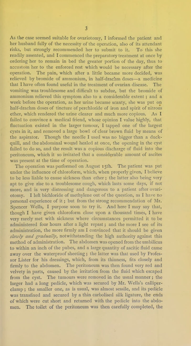 As the case seemed suitable for ovariotomy, I informed the patient and her husband fully of the necessity of the operation, also of its attendant risks, but strongly recommended her to submit to it. To this she readily assented, and I commenced the preparatory treatment at once by ordering her to remain in bed the greater portion of the day, thus to accustom her to the enforced rest which would be necessary after the operation. The pain, which after a little became more decided, was relieved by bromide of ammonium, in half-drachm doses—a medicine that I have often found useful in the treatment of ovarian disease. The vomiting was troublesome and difficult to subdue, but the bromide of ammonium relieved this symptom also to a considerable extent; and a week before the operation, as her urine became scanty, she was put on half-drachm doses of tincture of perchloride of iron and spirit of nitrous ether, which rendered the urine clearer and much more copious. As I failed to convince a medical friend, whose opinion I value highly, that fluctuation existed in the larger tumour, I tapped one of the largest c)’sts in it, and removed a large bowl of clear brown fluid by means of the aspirator. Though the needle I used was no bigger than a duck- quill, and the abdominal wound healed at once, the opening in the cyst failed to do so, and the result was a copious discharge of fluid into the peritoneum, which it so irritated that a considerable amount of ascites was present at the time of operation. The operation was performed on August 15th. The patient was put under the influence of chloroform, which, when properly given, I believe to be less liable to cause sickness than ether; the latter also being very apt to give rise to a troublesome cough, which lasts some days, if not more, and is very distressing and dangerous to a patient after ovari- otomy. I left bichloride of methylene out of the question, as I have no personal experience of it; but from the strong recommendation of Mr. Spencer Wells, I purpose soon to try it. And here I may say that, though I have given chloroform close upon a thousand times, I have very rarely met with sickness where circumstances permitted it to be administered four hours after a light repast; and the more I see of its administration, the more firmly am I convinced that it should be given slowly and gradually, notwithstanding the high authority against this method of administration. The abdomen was opened from the umbilicus to within an inch of the pubes, and a large quantity of ascitic fluid came away over the waterproof sheeting; the latter was that used by Profes- sor Lister for his dressings, which, from its thinness, fits closely and firmly to the abdomen. The peritoneum was then found very red and velvety in parts, caused by the irritation from the fluid which escaped from the cyst. The tumours were removed in the usual manner; the larger had a long pedicle, which was secured by Mr. Wells’s calliper- clamp ; the smaller one, as is usual, was almost sessile, and its pedicle was transfixed and secured by a thin carbolised silk ligature, the ends of which were cut short and returned with the pedicle into the abdo- men. The toilet of the peritoneum was then carefully completed, the