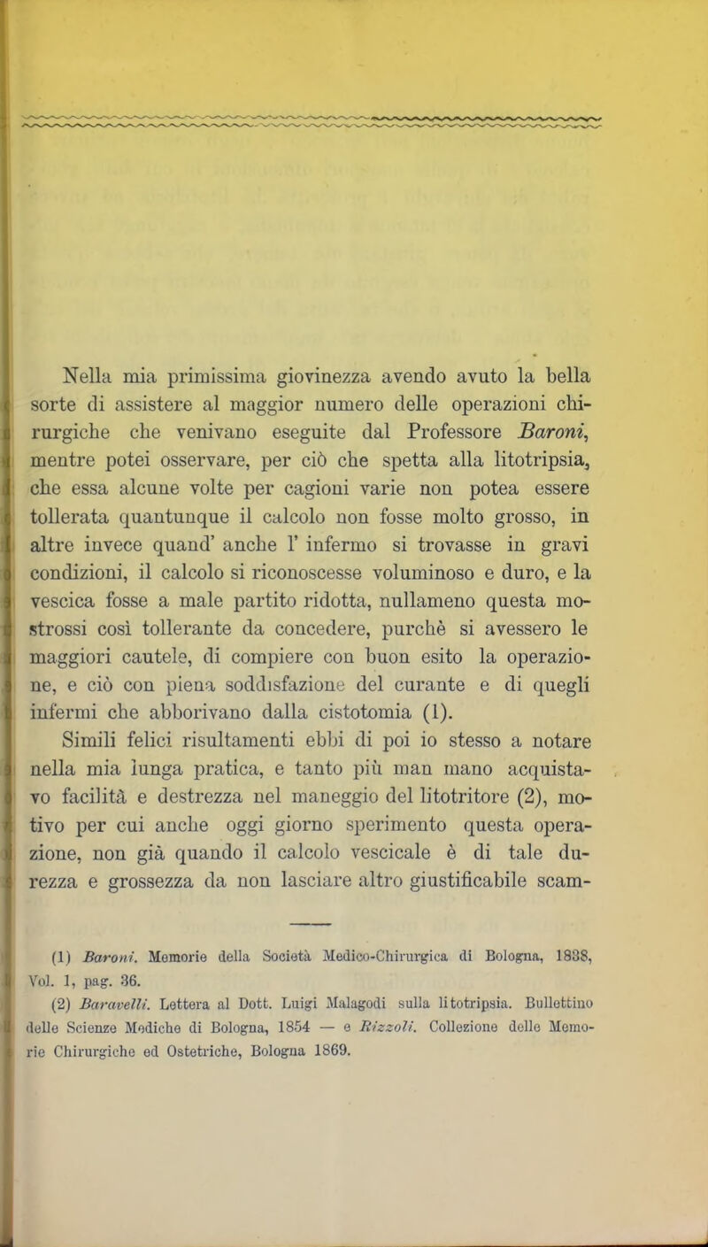 Nella mia primissima giovinezza avendo avuto la bella sorte di assistere al maggior numero delle operazioni chi- rurgiche che venivano eseguite dal Professore Baroni, mentre potei osservare, per ciò che spetta alla litotripsia, che essa alcune volte per cagioni varie non potea essere tollerata quantunque il calcolo non fosse molto grosso, in altre invece quand’ anche 1’ infermo si trovasse in gravi condizioni, il calcolo si riconoscesse voluminoso e duro, e la vescica fosse a male partito ridotta, nullameno questa mo- strassi così tollerante da concedere, purché si avessero le maggiori cautele, di compiere con buon esito la operazio- ne, e ciò con piena soddisfazione del curante e di quegli infermi cbe abborivano dalla cistotomia (1). Simili felici risultamenti ebbi di poi io stesso a notare nella mia lunga pratica, e tanto più man mano acquista- vo facilità e destrezza nel maneggio del litotritore (2), mo- tivo per cui anche oggi giorno sperimento questa opera- zione, non già quando il calcolo vescicale è di tale du- rezza e grossezza da non lasciare altro giustificabile scam- (1) Baroni. Memorie della Società Medico-Chirurgica di Bologna, 1838, Voi. 1, pag. 36. (2) Bai-avelli. Lettera al Dott. Luigi Malagodi sulla litotripsia. Bullettino delle Scienze Modiche di Bologna, 1854 — e Rizzoli. Collezione delle Memo- rie Chirurgiche ed Ostetriche, Bologna 1869.