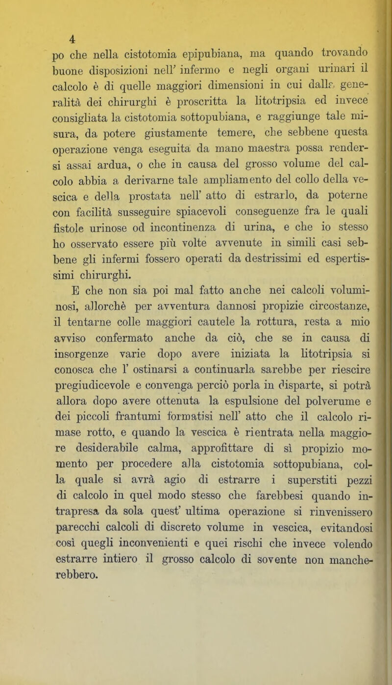 po che nella cistotomia epipuhiana, ma quando trovando buone disposizioni nell’ infermo e negli organi urinari il calcolo è di quelle maggiori dimensioni in cui dalle, gene- ralità dei chirurghi è proscritta la litotripsia ed invece consigliata la cistotomia sottopubiana, e raggiunge tale mi- sura, da potere giustamente temere, che sebbene questa operazione venga eseguita da mano maestra possa render- si assai ardua, o che in causa del grosso volume del cal- colo abbia a derivarne tale ampliamento del collo della ve- scica e della prostata nell’ atto di estrarlo, da poterne con facilità susseguire spiacevoli conseguenze fra le quali fistole urinose od incontinenza di urina, e che io stesso ho osservato essere più volte avvenute in simili casi seb- bene gli infermi fossero operati da destrissimi ed espertis- simi chirurghi. E che non sia poi mal fatto anche nei calcoli volumi- nosi, allorché per avventura dannosi propizie circostanze, il tentarne colle maggiori cautele la rottura, resta a mio avviso confermato anche da ciò, che se in causa di insorgenze varie dopo avere iniziata la litotripsia si conosca che 1’ ostinarsi a continuarla sarebbe per riescire pregiudicevole e convenga perciò porla in disparte, si potrà allora dopo avere ottenuta la espulsione del polverume e dei piccoli frantumi formatisi nell’ atto che il calcolo ri- mase rotto, e quando la vescica è rientrata nella maggio- re desiderabile calma, approfittare di sì propizio mo- mento per procedere alla cistotomia sottopubiana, col- la quale si avrà agio di estrarre i superstiti pezzi di calcolo in quel modo stesso che farebbesi quando in- trapresa da sola quest’ ultima operazione si rinvenissero parecchi calcoli di discreto volume in vescica, evitandosi così quegli inconvenienti e quei rischi che invece volendo estrarre intiero il grosso calcolo di sovente non manche- rebbero.
