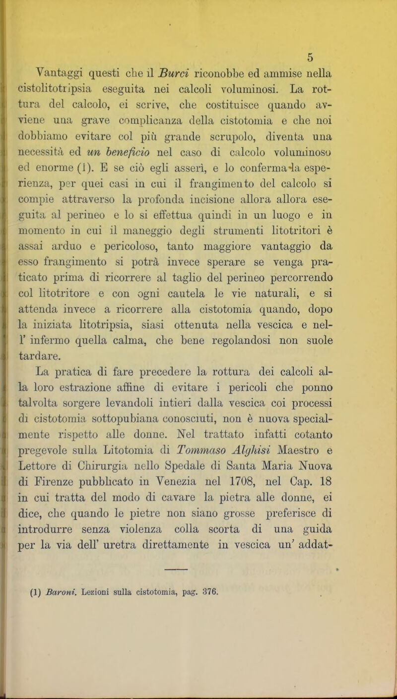 Vantaggi questi che il Burri riconobbe ed ammise nella cistolitotr ipsia eseguita nei calcoli voluminosi. La rot- tura del calcolo, ei scrive, che costituisce quando av- viene una grave complicanza della cistotomia e che noi dobbiamo evitare col più grande scrupolo, diventa una necessità ed un beneficio nel caso di calcolo voluminoso ed enorme (1). E se ciò egli asserì, e lo confermala espe- rienza, per quei casi in cui il frangimento del calcolo si compie attraverso la profonda incisione allora allora ese- guita al perineo e lo si effettua quindi in un luogo e in momento in cui il maneggio degli strumenti litotritori è assai arduo e pericoloso, tanto maggiore vantaggio da esso frangimento si potrà invece sperare se venga pra- ticato prima di ricorrere al taglio del perineo percorrendo col litotritore e con ogni cautela le vie naturali, e si attenda invece a ricorrere alla cistotomia quando, dopo la iniziata litotripsia, siasi ottenuta nella vescica e nel- F infermo quella calma, che bene regolandosi non suole tardare. La pratica di fare precedere la rottura dei calcoli al- la loro estrazione affine di evitare i pericoli che ponno talvolta sorgere levandoli intieri dalla vescica coi processi di cistotomia sottopubiana conosciuti, non è nuova special- mente rispetto alle donne. Nel trattato infatti cotanto pregevole sulla Litotomia di Tommaso Alghisi Maestro e Lettore di Chirurgia nello Spedale di Santa Maria Nuova di Firenze pubbhcato in Venezia nel 1708, nel Gap. 18 in cui tratta del modo di cavare la pietra alle donne, ei dice, che quando le pietre non siano grosse preferisce di introdurre senza violenza colla scorta di una guida per la via dell’ uretra direttamente in vescica un' addat- (1) Baroni. Lezioni sulla cistotomia, pag. 376.