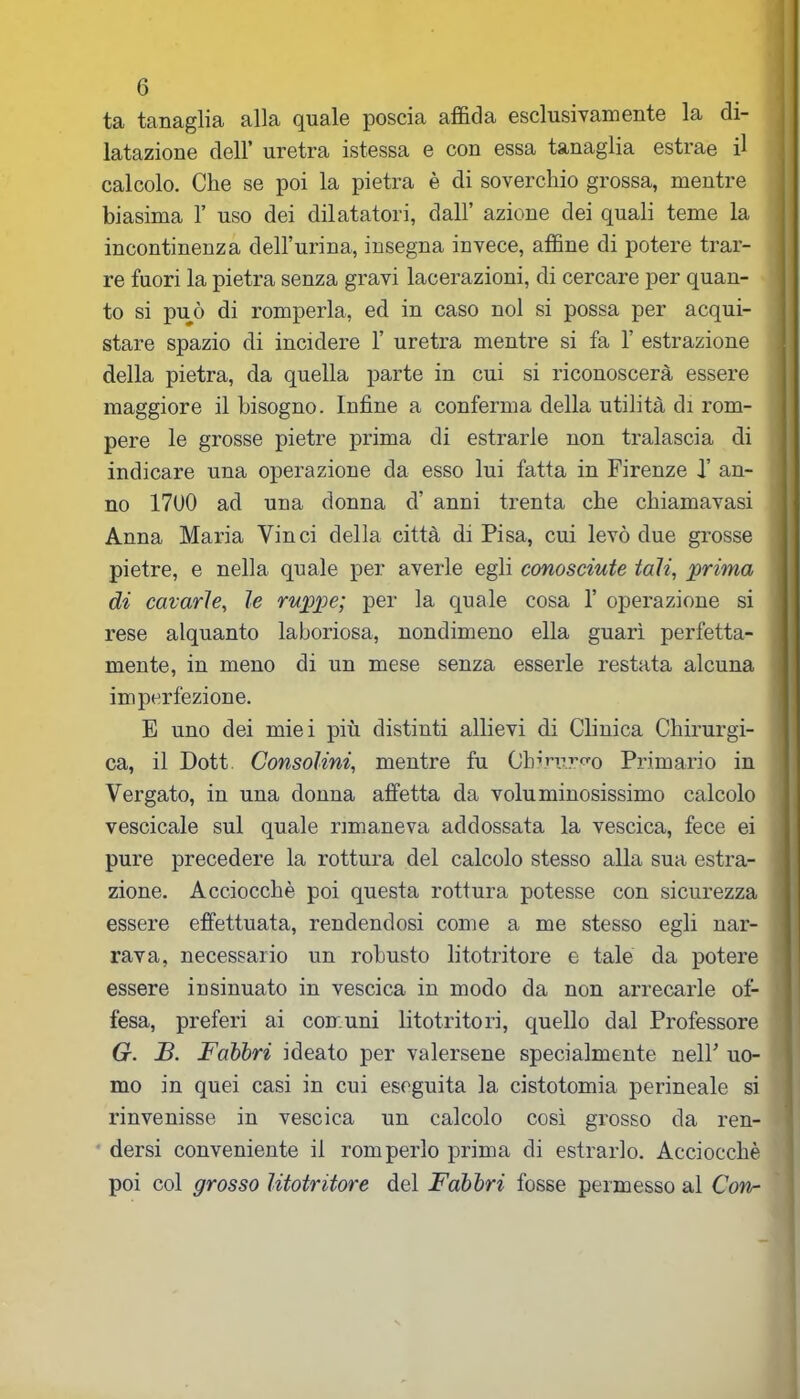 ta tanaglia alla quale poscia affida esclusivamente la di- latazione dell’ uretra istessa e con essa tanaglia estrae il calcolo. Che se poi la pietra è di soverchio grossa, mentre biasima 1’ uso dei dilatatori, dall’ azione dei quali teme la incontinenza dell’urina, insegna invece, affine di potere trar- re fuori la pietra senza gravi lacerazioni, di cercare per quan- to si può di romperla, ed in caso noi si possa per acqui- stare spazio di incidere 1’ uretra mentre si fa 1’ estrazione della pietra, da quella parte in cui si riconoscerà essere maggiore il bisogno. Infine a conferma della utilità di rom- pere le grosse pietre prima di estrarle non tralascia di indicare una operazione da esso lui fatta in Firenze X an- no 1700 ad una donna d’ anni trenta che chiamavasi Anna Maria Vinci della città di Pisa, cui levò due grosse pietre, e nella quale per averle egli conosciute tali, 'prima di cavarle, le ruppe; per la quale cosa 1’ operazione si rese alquanto laboriosa, nondimeno ella guarì perfetta- mente, in meno di un mese senza esserle restata alcuna imperfezione. E uno dei miei più distinti allievi di Clinica Chirurgi- ca, il Dott. Consolini, mentre fu Chirurgo Primario in Vergato, in una donna atfetta da voluminosissimo calcolo vescicale sul quale rimaneva addossata la vescica, fece ei pure precedere la rottura del calcolo stesso alla sua estra- zione. Acciocché poi questa rottura potesse con sicurezza essere effettuata, rendendosi come a me stesso egli nar- rava, necessario un robusto litotritore e tale da potere essere insinuato in vescica in modo da non arrecarle of- fesa, preferi ai comuni litotrito ri, quello dal Professore G. B. Fabbri ideato per valersene specialmente nell’ uo- mo in quei casi in cui eseguita la cistotomia perineale si rinvenisse in vescica un calcolo così grosso da ren- dersi conveniente il romperlo prima di estrarlo. Acciocché poi col grosso litotritore del Fabbri fosse permesso al Corv-