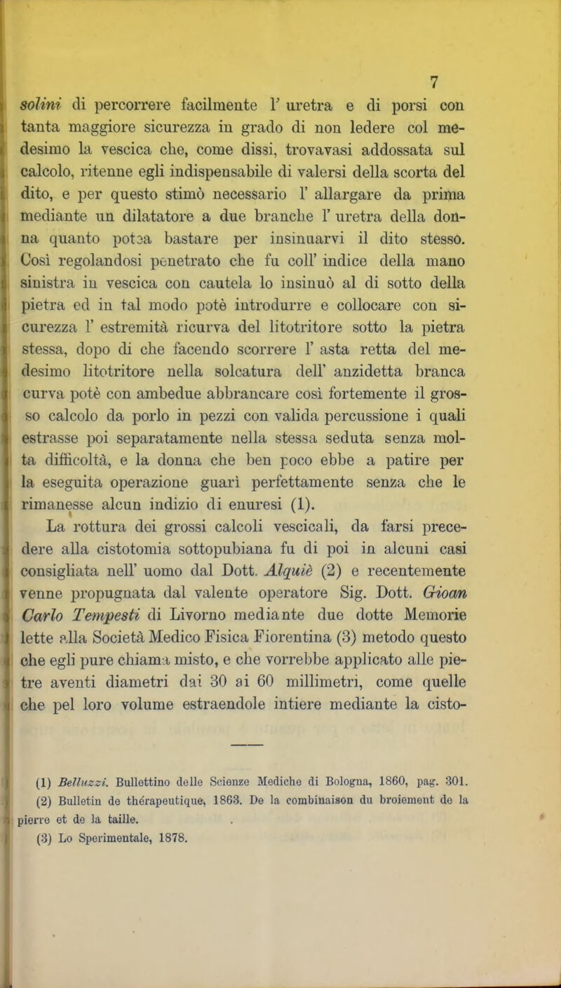 solini di percorrere facilmente F uretra e di porsi con tanta maggiore sicurezza in grado di non ledere col me- desimo la vescica che, come dissi, trovavasi addossata sul calcolo, ritenne egli indispensabile di valersi della scorta del dito, e per questo stimò necessario 1’ allargare da prima mediante un dilatatore a due branche 1’ uretra della don- na quanto potea bastare per insinuarvi il dito stesso. Così regolandosi penetrato che fu coll’ indice della mano sinistra in vescica con cautela lo insinuò al di sotto della pietra ed in tal modo potè introdurre e collocare con si- curezza 1’ estremità ricurva del litotritore sotto la pietra stessa, dopo di che facendo scorrere 1’ asta retta del me- desimo litotritore nella solcatura dell’ anzidetta branca curva potè con ambedue abbrancare così fortemente il gros- so calcolo da porlo in pezzi con valida percussione i quali estrasse poi separatamente nella stessa seduta senza mol- ta difficoltà, e la donna che ben poco ebbe a patire per la eseguita operazione guarì perfettamente senza che le rimanesse alcun indizio di enuresi (1). La rottura dei grossi calcoli vescica li, da farsi prece- dere alla cistotomia sottopubiana fu di poi in alcuni casi consigliata nell’ uomo dal Dott. Alquiè (2) e recentemente venne propugnata dal valente operatore Sig. Dott. Gioan Carlo Tempesti di Livorno mediante due dotte Memorie lette alla Società Medico Fisica Fiorentina (3) metodo questo che egli pure chiam i misto, e che vorrebbe applicato alle pie- tre aventi diametri dai 30 ai 60 millimetri, come quelle che pel loro volume estraendole intiere mediante la cisto- fi) Belluzzi. Bullettino delle Scienze Mediche di Bologna, 1860, pag. 301. (2) Bulletin de therapeutique, 1863. De la corabinaison du broiement do la pierre et de la taille. (3) Lo Sperimentale, 1878.