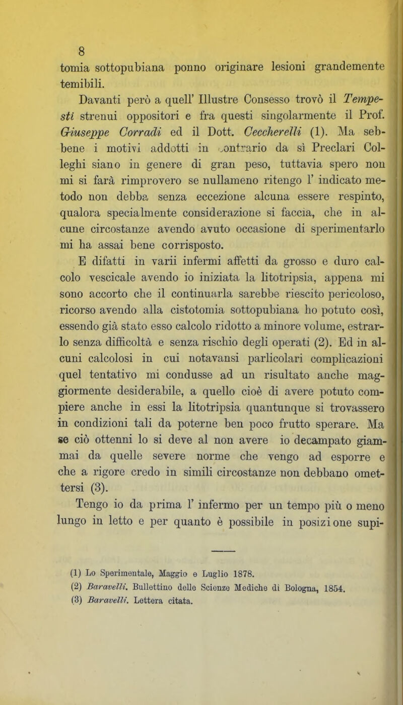 tomia sottopubiana ponilo originare lesioni grandemente temibili. Davanti però a quell’ Illustre Consesso trovò il Tempe- sti strenui oppositori e fra questi singolarmente il Prof. Giuseppe Corradi ecl il Dott. Ceccherelli (1). Ma seb- bene i motivi addotti in contrario da sì Preclari Col- leghi siano in genere di gran peso, tuttavia spero non mi si farà rimprovero se nullameno ritengo 1’ indicato me- todo non debba senza eccezione alcuna essere respinto, qualora specialmente considerazione si faccia, che in al- ' cune circostanze avendo avuto occasione di sperimentarlo mi ha assai bene corrisposto. E difatti in varii infermi affetti da grosso e duro cal- ; colo vescicale avendo io iniziata la litotripsia, appena mi sono accorto che il continuarla sarebbe riescito pericoloso, ricorso avendo alla cistotomia sottopubiana ho potuto così, essendo già stato esso calcolo ridotto a minore volume, estrar- lo senza difficoltà e senza rischio degli operati (2). Ed in al- cuni calcolosi in cui notavansi parlicolari complicazioni quel tentativo mi condusse ad un risultato anche mag- giormente desiderabile, a quello cioè di avere potuto com- piere anche in essi la litotripsia quantunque si trovassero in condizioni tali da poterne ben poco frutto sperare. Ma se ciò ottenni lo si deve al non avere io decampato giam- mai da quelle severe norme che vengo ad esporre e che a rigore credo in simili circostanze non debbano omet- tersi (3). Tengo io da prima 1’ infermo per un tempo più o meno lungo in letto e per quanto è possibile in posizione supi- (1) Lo Sperimentale, Maggio e Luglio 1878. (2) Baravellt. Bullettiuo delle Scionze Mediche di Bologna, 1854. (3) Baravelli. Lettera citata.