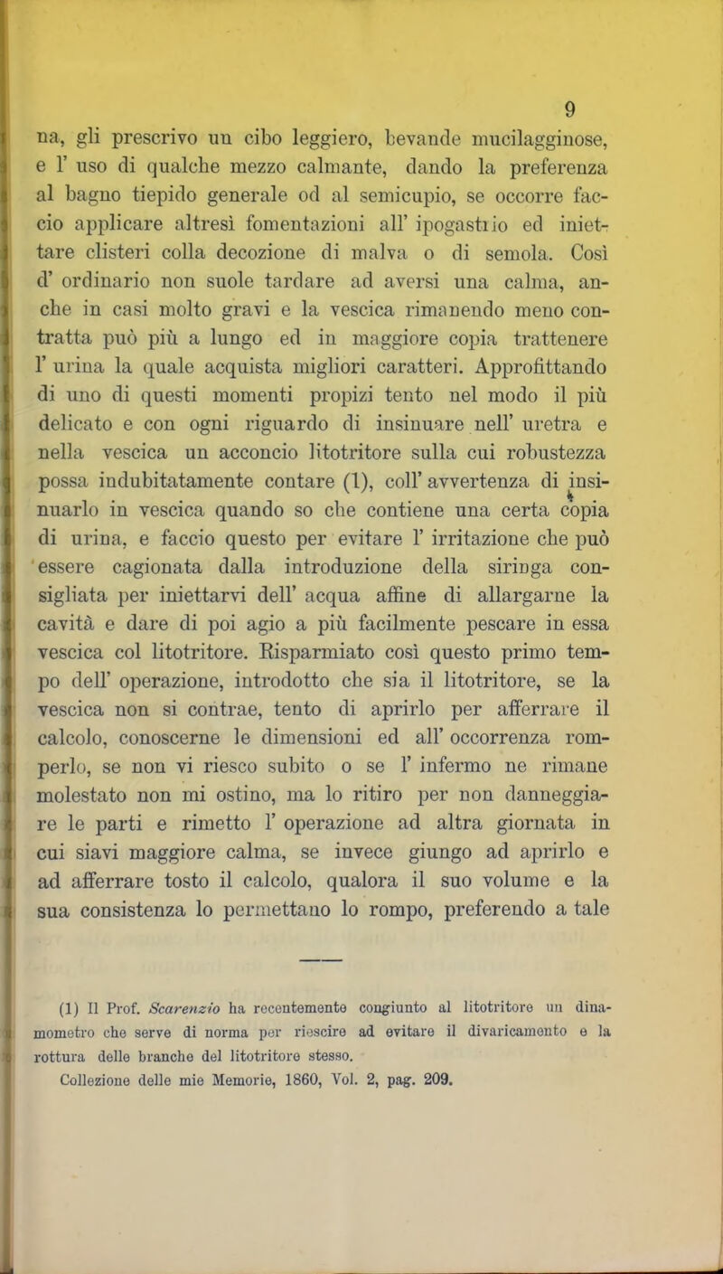 na, gli prescrivo un cibo leggiero, bevande mucilagginose, e 1’ uso di qualche mezzo calmante, dando la preferenza al bagno tiepido generale od al semicupio, se occorre fac- cio applicare altresì fomentazioni all’ ipogastiio ed iniet- tare clisteri colla decozione di malva o di semola. Così d’ ordinario non suole tardare ad aversi una calma, an- che in casi molto gravi e la vescica rimanendo meno con- tratta può più a lungo ed in maggiore copia trattenere 1’ urina la quale acquista migliori caratteri. Approfittando di uno di questi momenti propizi tento nel modo il più delicato e con ogni riguardo di insinuare nell’uretra e nella vescica un acconcio litotritore sulla cui robustezza possa indubitatamente contare (1), coll’ avvertenza di insi- nuarlo in vescica quando so che contiene una certa copia di urina, e faccio questo per evitare 1’ irritazione che può essere cagionata dalla introduzione della siringa con- sigliata per iniettarvi dell’ acqua affine di allargarne la cavità e dare di poi agio a più facilmente pescare in essa vescica col litotritore. Risparmiato così questo primo tem- po dell’ operazione, introdotto che sia il litotritore, se la vescica non si contrae, tento di aprirlo per afferrare il calcolo, conoscerne le dimensioni ed all’ occorrenza rom- perlo, se non vi riesco subito o se 1’ infermo ne rimane molestato non mi ostino, ma lo ritiro per non danneggia- re le parti e rimetto 1’ operazione ad altra giornata in cui siavi maggiore calma, se invece giungo ad aprirlo e ad afferrare tosto il calcolo, qualora il suo volume e la sua consistenza lo permettano lo rompo, preferendo a tale (1) Il Prof. Scarenzio ha recentemente congiunto al litotritore un dina- mometro che serve di norma per riescire ad evitare il divaricamento e la 1 rottura delle branche del litotritore stesso. Collezione delle mie Memorie, 1860, Voi. 2, pag. 209.