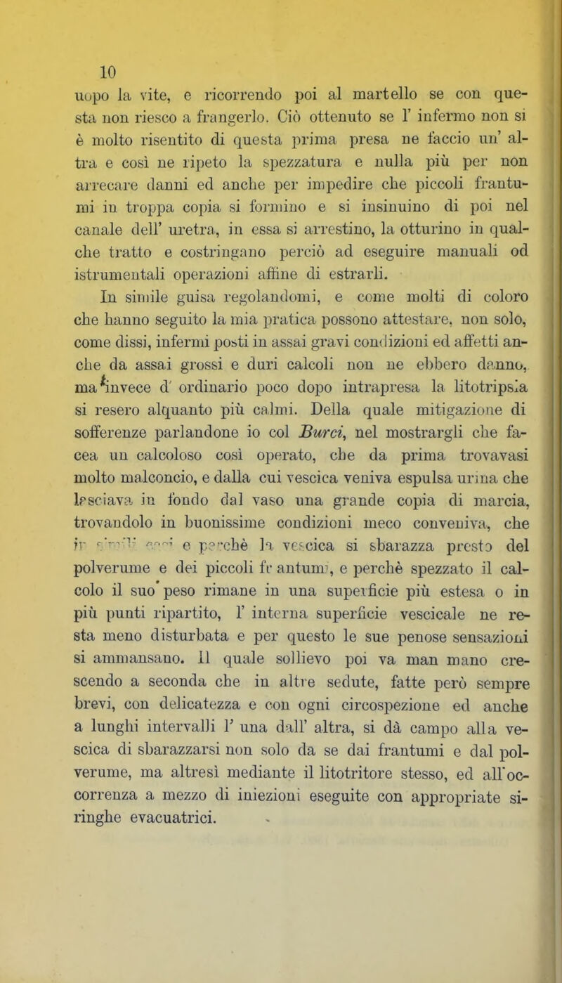 uopo la vite, e ricorrendo poi al martello se con que- sta non riesco a frangerlo. Ciò ottenuto se 1’ infermo non si è molto risentito di questa prima presa ne faccio un al- tra e così ne ripeto la spezzatura e nulla più per non arrecare danni ed anche per impedire che piccoli frantu- mi in troppa copia si formino e si insinuino di poi nel canale dell’ uretra, in essa si arrestino, la otturino in qual- che tratto e costringano perciò ad eseguire manuali od istrumentali operazioni affine di estrarli. In simile guisa regolandomi, e come molti di coloro che hanno seguito la mia pratica possono attestare, non solo, come dissi, infermi posti in assai gravi condizioni ed affetti an- che da assai grossi e duri calcoli non ne ebbero danno, ma invece d ordinario poco dopo intrapresa la litotripsia si resero alquanto più calmi. Della quale mitigazione di sofferenze parlandone io col Burri, nel mostrargli che fa- cea un calcoloso così operato, che da prima trovavasi molto malconcio, e dalla cui vescica veniva espulsa urina che lasciava in fondo dal vaso una grande copia di marcia, trovandolo in buonissime condizioni meco conveniva, che ir ‘v'T-if!- nnr,; e pg-chè la vescica si sbarazza presto del polverume e dei piccoli fr antunr, e perchè spezzato il cal- colo il suo peso rimane in una superficie più estesa o in più punti ripartito, 1’ interna superficie vescicale ne re- sta meno disturbata e per questo le sue penose sensazioni si ammansano, il quale sollievo poi va man mano cre- scendo a seconda che in altre sedute, fatte però sempre brevi, con delicatezza e con ogni circospezione ed anche a lunghi intervalli Y una dall’ altra, si dà campo alla ve- scica di sbarazzarsi non solo da se dai frantumi e dal pol- verume, ma altresì mediante il litotritore stesso, ed all'oc- correnza a mezzo di iniezioni eseguite con appropriate si- ringhe evacuatrici.