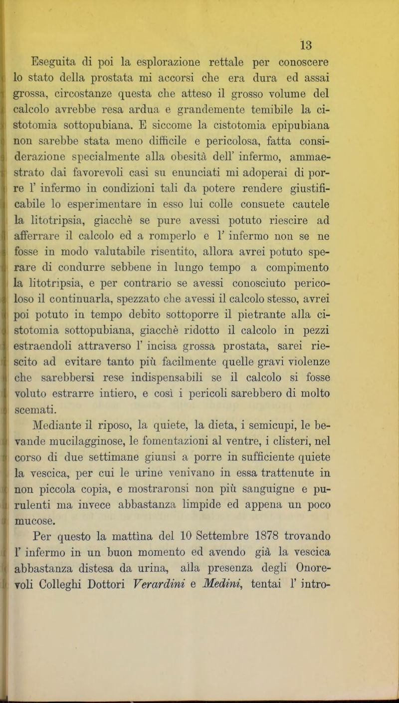 Eseguita di poi la esplorazione rettale per conoscere lo stato della prostata mi accorsi che era dura ed assai grossa, circostanze questa che atteso il grosso volume del calcolo avrebbe resa ardua e grandemente temibile la ci- stotomia sottopubiana. E siccome la cistotomia epipubiana non sarebbe stata meno difficile e pericolosa, fatta consi- derazione specialmente alla obesità dell’ infermo, ammae- strato dai favorevoli casi su enunciati mi adoperai di por- re 1’ infermo in condizioni tali da potere rendere giustifi- cabile lo esperimentare in esso lui colle consuete cautele la litotripsia, giacché se pure avessi potuto riescire ad afferrare il calcolo ed a romperlo e Y infermo non se ne fosse in modo valutabile risentito, allora avrei potuto spe- rare di condurre sebbene in lungo tempo a compimento la litotripsia, e per contrario se avessi conosciuto perico- loso il continuarla, spezzato che avessi il calcolo stesso, avrei poi potuto in tempo debito sottoporre il pietrante alla ci- stotomia sottopubiana, giacché ridotto il calcolo in pezzi estraendoli attraverso 1’ incisa grossa prostata, sarei rie- scito ad evitare tanto più facilmente quelle gravi violenze che sarebbersi rese indispensabili se il calcolo si fosse voluto estrarre intiero, e così i pericoli sarebbero di molto scemati. Mediante il riposo, la quiete, la dieta, i semicupi, le be- vande mucilagginose, le fomentazioni al ventre, i clisteri, nel corso di due settimane giunsi a porre in sufficiente quiete la vescica, per cui le urine venivano in essa trattenute in non piccola copia, e mostraronsi non più sanguigne e pu- rulenti ma invece abbastanza limpide ed appena un poco f mucose. Per questo la mattina del 10 Settembre 1878 trovando 1’ infermo in un buon momento ed avendo già la vescica ( abbastanza distesa da urina, alla presenza degli Onore- voli Colleghi Dottori Verardini e Medini, tentai 1’ intro-