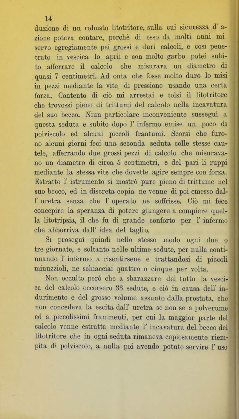 duzione di un robusto litotritore, sulla cui sicurezza d’ a- zione poteva contare, perchè di esso da molti anni mi servo egregiamente pei grossi e duri calcoli, e così pene- trato in vescica lo aprii e con molto garbo potei subi- to afferrare il calcolo che misurava un diametro di quasi 7 centimetri. Ad onta che fosse molto duro lo misi in pezzi mediante la vite di pressione usando una certa forza. Contento di ciò mi arrestai e tolsi il litotritore che trovossi pieno di trittumi del calcolo nella incavatura del suo becco. Niun particolare inconveniente sussegui a questa seduta e subito dopo Y infermo emise un poco di polviscolo ed alcuni piccoli frantumi. Scorsi che furo- no alcuni giorni feci una seconda seduta colle stesse cau- tele, afferrando due grossi pezzi di calcolo che misurava- no un diametro di circa 5 centimetri, e del pari li ruppi mediante la stessa vite che dovette agire sempre con forza. Estratto 1’ istrumento si mostrò pure pieno di trittume nel suo becco, ed in discreta copia ne venne di poi emesso dal- 1’ uretra senza che 1’ operato ne soffrisse. Ciò mi fece concepire la speranza di potere giungere a compiere quel- la litotripsia, il che fu di grande conforto per 1’ infermo che abborriva dall' idea del taglio. Si proseguì quindi nello stesso modo ogni due o tre giornate, e soltanto nelle ultime sedute, per nulla conti- nuando 1’ infermo a risentirsene e trattandosi di piccoli minuzzioli, ne schiacciai quattro o cinque per volta. Non occulto però che a sbarazzare del tutto la vesci- ca del calcolo occorsero 33 sedute, e ciò in causa dell’ in- durimento e del grosso volume assunto dalla prostata, che non concedeva la escita dall’ uretra se non se a polverume ed a piccolissimi frammenti, per cui la maggior parte del calcolo venne estratta mediante Y incavatura del becco del litotritore che in ogni seduta rimaneva copiosamente riem- pita di polviscolo, a nulla poi avendo potuto servire 1’ uso