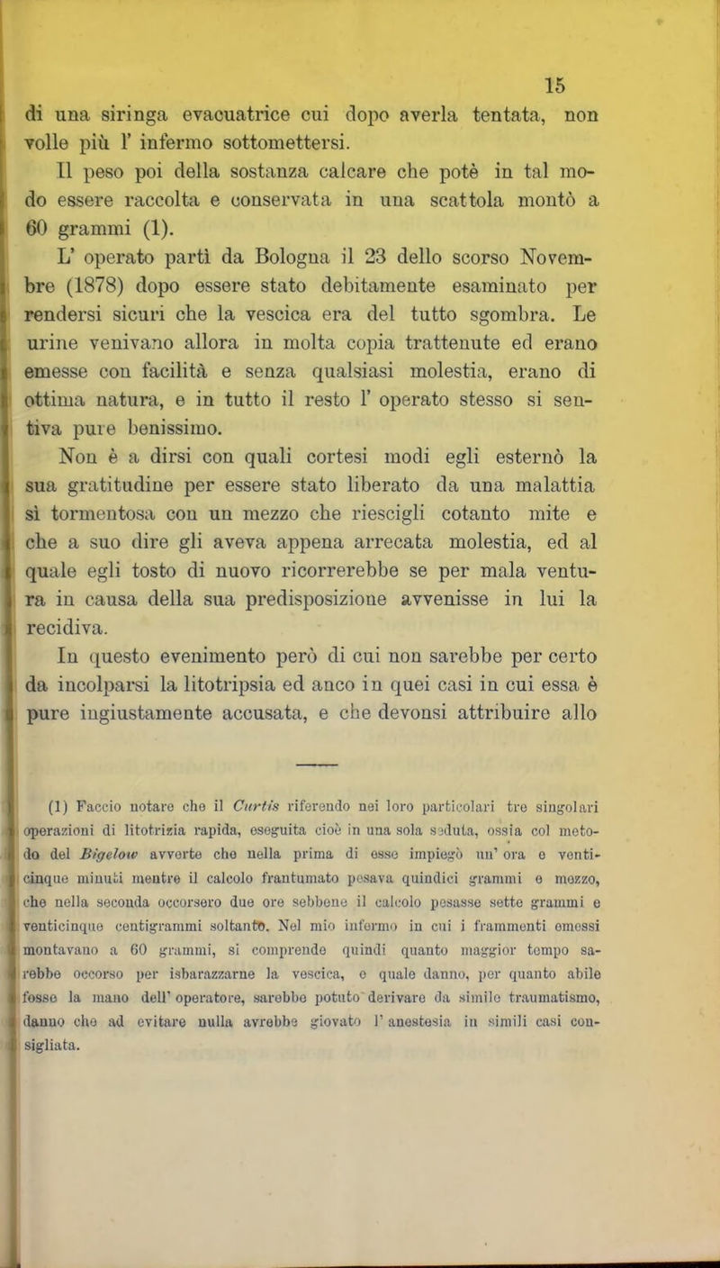 di una siringa evacuatrice cui dopo averla tentata, non volle più 1’ infermo sottomettersi. 11 peso poi della sostanza calcare che potè in tal mo- do essere raccolta e conservata in una scattola montò a 60 grammi (1). L’ operato partì da Bologna il 23 dello scorso Novem- bre (1878) dopo essere stato debitamente esaminato per rendersi sicuri che la vescica era del tutto sgombra. Le urine venivano allora in molta copia trattenute ed erano emesse con facilità e senza qualsiasi molestia, erano di ottima natura, e in tutto il resto 1’ operato stesso si sen- tiva pure benissimo. Non è a dirsi con quali cortesi modi egli esternò la sua gratitudine per essere stato liberato da una malattia sì tormentosa con un mezzo che riescigli cotanto mite e che a suo dire gli aveva appena arrecata molestia, ed al quale egli tosto di nuovo ricorrerebbe se per mala ventu- ra in causa della sua predisposizione avvenisse in lui la recidiva. In questo evenimento però di cui non sarebbe per certo da incolparsi la litotripsia ed anco in quei casi in cui essa è pure ingiustamente accusata, e che devonsi attribuire allo (1) Faccio notare che il Curtis riferendo nei loro particolari tre singolari operazioni di litotrizia rapida, eseguita cioè in una sola seduta, ossia col meto- do del Bìgelow avverte che nella prima di esse impiegò un’ ora e vonti- I cinque minuti mentre il calcolo frantumato posava quindici grammi e mozzo, jj che nella seconda occorsero due ore sebbene il calcolo pesasse sette grammi e venticinque centigrammi soltanto. Nel mio infermo in cui i frammenti emessi montavano a 60 grammi, si comprende quindi quanto maggior tempo sa- lirebbe occorso per sbarazzarne la vescica, e qualo danno, por quanto abile 1 fosso la mano dell'operatore, sarebbe potuto derivare da simile traumatismo, I danuo che ad evitare nulla avrebbe giovato l’anestesia in simili casi con- A vii tri io f.n