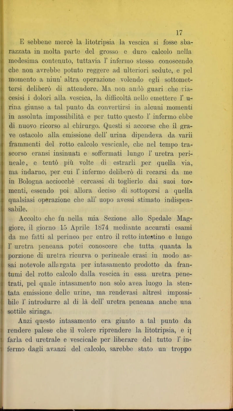 E sebbene mercè la litotripsia la vescica si fosse sba- razzata in molta parte del grosso e duro calcolo nella medesima contenuto, tuttavia 1’ infermo stesso conoscendo che non avrebbe potuto reggere ad ulteriori sedute, e pel momento a niun altra operazione volendo egli sottomet- tersi deliberò di attendere. Ma non andò guari che ria- cesisi i dolori alla vescica, la difficoltà nello emettere 1’ u- rina giunse a tal punto da convertirsi in alcuni momenti in assoluta impossibilità e per tutto questo 1' infermo ebbe di nuovo ricorso al chirurgo. Questi si accorse che il gra- ve ostacolo alla emissione dell’ urina dipendeva da varii frammenti del rotto calcolo vescicale, che nel tempo tra- scorso eransi insinuati e soffermati lungo 1’ uretra peri- neale, e tentò più volte di estrarli per quella via, ma indarno, per cui Y infermo deliberò di recarsi da me in Bologna acciocché cercassi di toglierlo dai suoi tor- menti, essendo poi allora deciso di sottoporsi a quella qualsiasi operazione che ali' uopo avessi stimato indispen- sabile. Accolto che fu nella mia Sezione allo Spedale Mag- giore, il giorno 15 Aprile lò74 mediante accurati esami da me fatti al perineo per entro il retto intestino e lungo T uretra peneana potei conoscere che tutta quanta la porzione di uretra ricurva o perineale erasi in modo as- sai notevole allargata per intasamento prodotto da fran- tumi del rotto calcolo dalla vescica in essa uretra pene- trati, pel quale intasamento non solo avea luogo la sten- tata emissione delle urine, ma rendevasi altresì impossi- bile F introdurre al di là dell’ uretra peneana anche una sottile siringa. Anzi questo intasamento era giunto a tal punto da rendere palese che il volere riprendere la litotripsia, e i{ farla ed uretrale e vescicale per liberare del tutto 1’ in- fermo dagli avanzi del calcolo, sarebbe stato un troppo