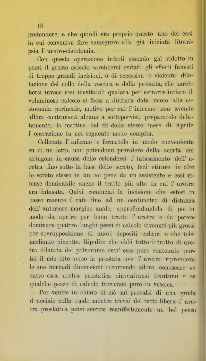 pretendere, e che quindi era proprio questo uno dei casi iu cui conveniva fare susseguire alla già iniziata litotri- psia 1’ uretro-cistotomia. Con questa operazione infatti essendo già ridotto in pezzi il grosso calcolo sarebbersi evitati gli effetti funesti di troppo grandi incisioni, o di eccessiva e violenta dila- tazione del collo della vescica e della prostata, che sareb- bersi invece resi inevitabili qualora per estrarre intiero il voluminoso calcolo si fosse a diritura data mano alla ci- stotomia perineale, motivo per cui 1! infermo non avendo allora contrarietà alcuna a sottoponisi, preparatolo debi- tamente, la mattina del 22 dello stesso mese di Aprile 1’ operazione fu nel seguente modo compita. Collocato 1’ infermo e fermatolo in modo conveniente su di un letto, non potendomi prevalere della scorta del siringone in causa dello estendersi 1’ intasamento dell’ u- retra fino sotto la base dello scroto, feci stirare in alto lo scroto stesso in un col pene da un assistente e così ri- mase dominabile anche il tratto più alto in cui 1’ uretra era intasata. Quivi cominciai la incisione che estesi in basso rasente il rafe fino ad un centimetro di distanza dell’ anteriore margine anale, approfondandola di poi in modo da apr're per buon tratto 1’ uretra e da potere dominare quattro lunghi pezzi di calcolo divenuti più grossi per sovrapposizione di nuovi depositi calcari e che tolsi mediante pinzette. Ripulito che ebbi tutto il tratto di ure- tra dilatata del polverume entr’ essa pure contenuto por- tai il mio dito verso la prostata ove 1’ uretra riprendeva le sue normali dimensioni occorrendo allora conoscere se entro essa uretra prostatica rinvenivansi frantumi e se qualche pezzo di calcolo trovavasi pure in vescica. Per venire in chiaro di ciò mi prevalsi di una guida d’ acciaio colla quale mentre trovai del tutto libera 1’ ure- tra prostatica potei sentire manifestamente un bel pezzo