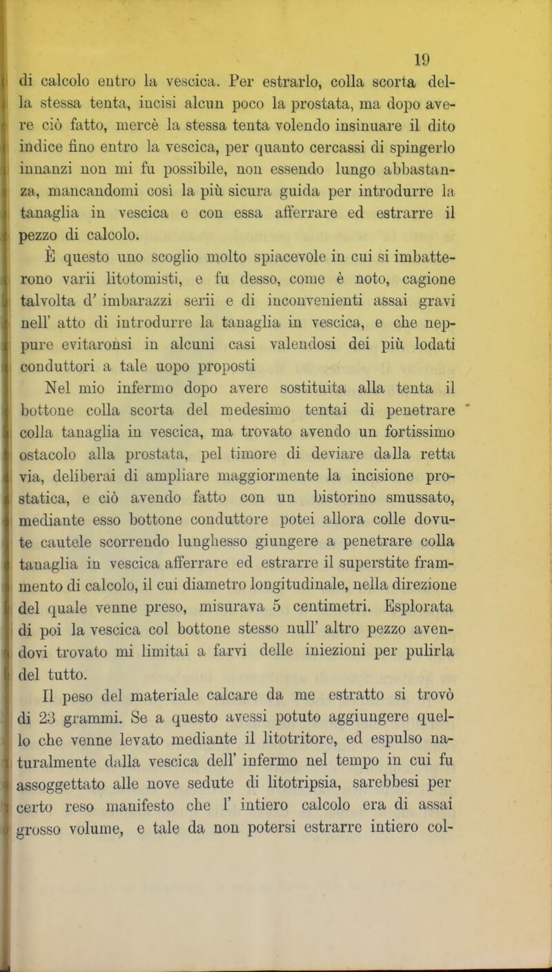 di calcolo entro la vescica. Per estrarlo, colla scorta del- la stessa tenta, iucisi alcun poco la prostata, ma dopo ave- re ciò fatto, mercè la stessa tenta volendo insinuare il dito indice fino entro la vescica, per quanto cercassi di spingerlo innanzi non mi fu possibile, non essendo lungo abbastan- za, mancandomi così la più sicura guida per introdurre la tanaglia iu vescica e con essa afferrare ed estrarre il pezzo di calcolo. \ E questo uno scoglio molto spiacevole in cui si imbatte- rono varii litotomisti, e fu desso, come è noto, cagione talvolta d’ imbarazzi scrii e di inconvenienti assai gravi nell’ atto di introdurre la tanaglia in vescica, e che nep- pure evitaronsi in alcuni casi valendosi dei più lodati conduttori a tale uopo proposti Nel mio infermo dopo avere sostituita alla tenta il bottone colla scorta del medesimo tentai di penetrare colla tanaglia in vescica, ma trovato avendo un fortissimo ostacolo alla prostata, pel timore di deviare dalla retta via, deliberai di ampliare maggiormente la incisione pro- statica, e ciò avendo fatto con un bistorino smussato, mediante esso bottone conduttore potei allora colle dovu- te cautele scorrendo lunghesso giungere a penetrare colla tanaglia in vescica afferrare ed estrarre il superstite fram- mento di calcolo, il cui diametro longitudinale, nella direzione del quale venne preso, misurava 5 centimetri. Esplorata di poi la vescica col bottone stesso nuli’ altro pezzo aven- dovi trovato mi limitai a farvi delle iniezioni per pulirla del tutto. Il peso del materiale calcare da me estratto si trovò di 2o grammi. Se a questo avessi potuto aggiungere quel- lo che venne levato mediante il litotrifore, ed espulso na- turalmente dalla vescica dell’ infermo nel tempo in cui fu assoggettato alle nove sedute di litotripsia, sarebbesi per certo reso manifesto che F intiero calcolo era di assai grosso volume, e tale da non potersi estrarre intiero col-