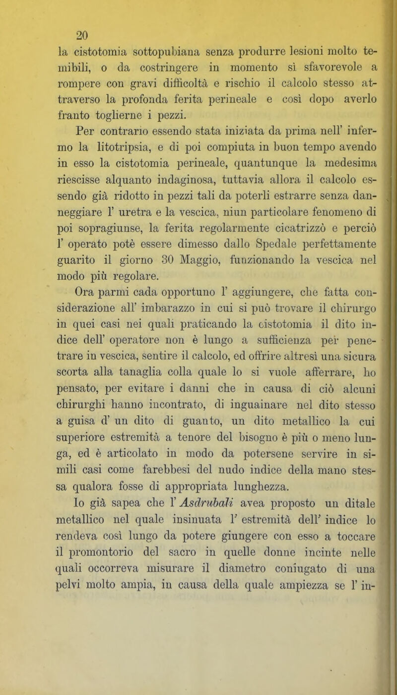 la cistotoinia sottopubiana senza produrre lesioni molto te- mibili, o da costringere in momento sì sfavorevole a rompere con gravi difficoltà e rischio il calcolo stesso at- traverso la profonda ferita perineale e così dopo averlo franto toglierne i pezzi. Per contrario essendo stata iniziata da prima nell’ infer- mo la litotripsia, e di poi compiuta in buon tempo avendo in esso la cistotomia perineale, quantunque la medesima riescisse alquanto indaginosa, tuttavia allora il calcolo es- sendo già ridotto in pezzi tali da poterli estrarre senza dan- neggiare 1’ uretra e la vescica, niun particolare fenomeno di poi sopragiunse, la ferita regolarmente cicatrizzò e perciò 1’ operato potè essere dimesso dallo Spedale perfettamente guarito il giorno 30 Maggio, funzionando la vescica nel modo più regolare. Ora parmi cada opportuno 1’ aggiungere, che fatta con- siderazione all’ imbarazzo in cui si può trovare il chirurgo in quei casi nei quali praticando la cistotomia il dito in- dice dell’ operatore non è lungo a sufficienza per pene- trare in vescica, sentire il calcolo, ed offrire altresì una sicura scorta alla tanaglia colla quale lo si vuole afferrare, ho pensato, per evitare i danni che in causa di ciò alcuni chirurghi hanno incontrato, di inguainare nel dito stesso a guisa d’ un dito di guanto, un dito metallico la cui superiore estremità a tenore del bisogno è più o meno lun- ga, ed è articolato in modo da potersene servire in si- mili casi come farebbesi del nudo indice della mano stes- sa qualora fosse di appropriata lunghezza. lo già sapea che 1’ Asdrubali avea proposto un ditale metallico nel quale insinuata V estremità dell' indice lo rendeva così lungo da potere giungere con esso a toccare il promontorio del sacro in quelle donne incinte nelle quali occorreva misurare il diametro coniugato di una pelvi molto ampia, in causa della quale ampiezza se l’in-