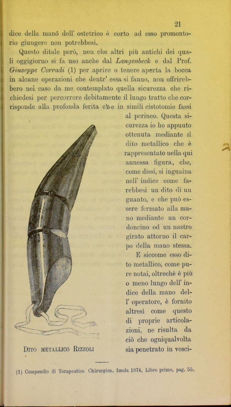 dice della manó dell’ ostetrico è corto ad esso promonto- rio giungere non potrebbesi. Questo ditale però, non che altri più antichi dei qua- li oggigiorno si fa uso anche dal Langenbeck e dal Prof. Giuseppe Corradi (1) per aprire o tenere aperta la bocca in alcune operazioni che dentr’ essa si fanno, non offrireb- bero nel caso da me contemplato quella sicurezza che ri- chiedesi per percorrere debitamente il lungo tratto che cor- risponde alla profonda ferita c\re in simili cistotomie tassi al periueo. Questa si- curezza io ho appuuto ottenuta mediante il dito metallico che è rappresentato nella qui annessa figura, che, come dissi, si inguaina nell’ indice come fa- rebbesi un dito di un guanto, e che può es- sere fermato alla ma- no mediante un cor- doncino od un nastro girato attorno il car- po della mano stessa. E siccome esso di- to metallico, come pu- re notai, oltreché è più o meno lungo dell’ in- dice della mano del- 1’ operatore, è fornito altresì come questo di proprie articola- zioni, ne risulta da ciò che ogniqualvolta sia penetrato in vesci- Dito metallico Rizzoli (1) Compendio di Terapeutica Chirurgica. Imola 1874, Libro primo, pag. 55.