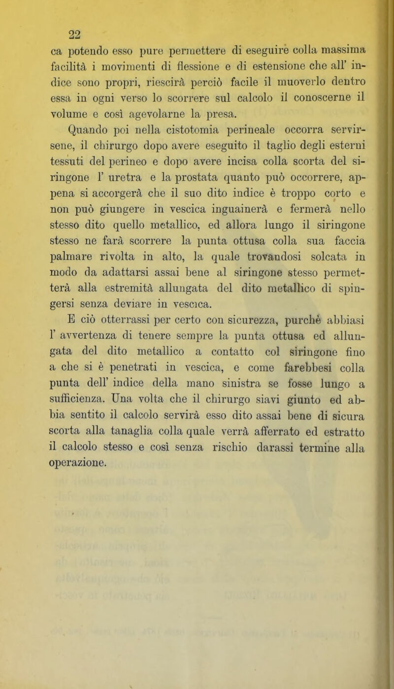 ca potendo esso pure permettere di eseguire colla massima facilità i movimenti di flessione e di estensione che all’ in- dice sono propri, riescirà perciò facile il muoverlo dentro essa in ogni verso lo scorrere sul calcolo il conoscerne il volume e così agevolarne la presa. Quando poi nella cistotomia perineale occorra servir- sene, il chirurgo dopo avere eseguito il taglio degli esterni tessuti del perineo e dopo avere incisa colla scorta del si- ringone 1’ uretra e la prostata quanto può occorrere, ap- pena si accorgerà che il suo dito indice è troppo corto e non può giungere in vescica inguainerà e fermerà nello stesso dito quello metallico, ed allora lungo il siringone stesso ne farà scorrere la punta ottusa colla sua faccia palmare rivolta in alto, la quale trovandosi solcata in modo da adattarsi assai bene al siringone stesso permet- terà alla estremità allungata del dito metallico di spin- gersi senza deviare in vescica. E ciò otterrassi per certo con sicurezza, purché abbiasi F avvertenza di tenere sempre la punta ottusa ed allun- gata del dito metallico a contatto col siringone fino a che si è penetrati in vescica, e come farebbesi colla punta dell’ indice della mano sinistra se fosse lungo a sufficienza. Una volta che il chirurgo siavi giunto ed ab- bia sentito il calcolo servirà esso dito assai bene di sicura scorta alla tanaglia colla quale verrà afferrato ed estratto il calcolo stesso e così senza rischio darassi termine alla operazione.