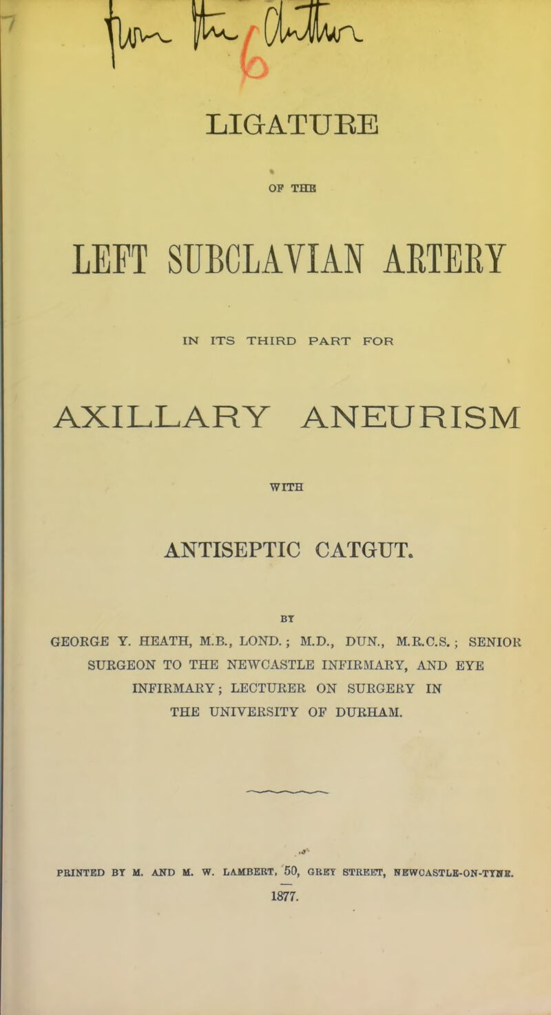 OP THE LEFT SUBCLAVIAN ARTERY IN ITS THIRD PART FOR AXILLARY ANEURISM WITH ANTISEPTIC CATGUT. BY GEORGE Y. HEATH, M.B., LOND. ; M.D., DUN., M.R.C.S. ; SENIOR SURGEON TO THE NEWCASTLE INFIRMARY, AND EYE INFIRMARY; LECTURER ON SURGERY IN THE UNIVERSITY OF DURHAM. PRINTED BY M. AND M. W. LAMBERT, 50, GREY STREET, NEWCASTLE-ON-TYNH.