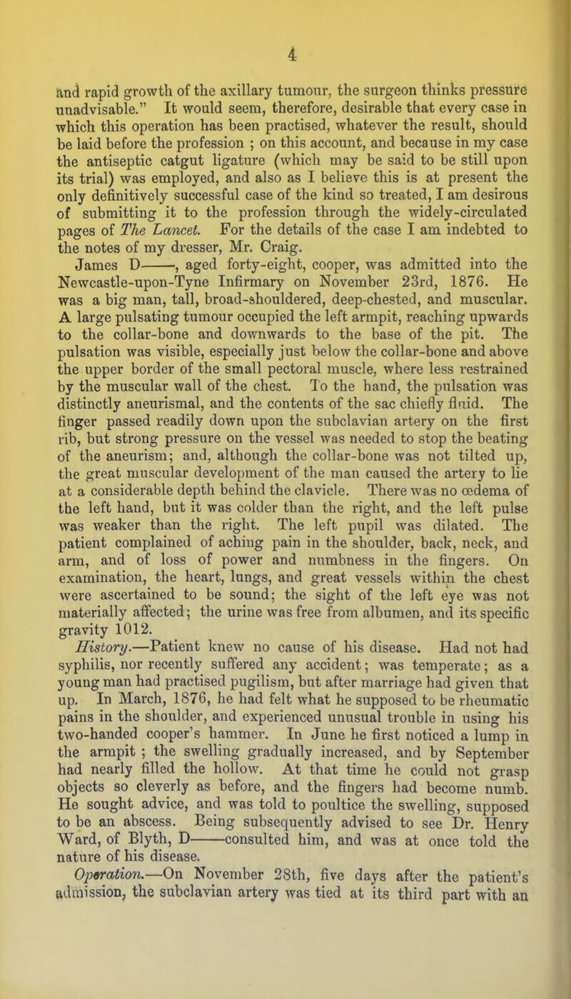 and rapid growth of the axillary tumour, the surgeon thinks pressure unadvisable.” It would seem, therefore, desirable that every case in which this operation has been practised, whatever the result, should be laid before the profession ; on this account, and because in my case the antiseptic catgut ligature (which may be said to be still upon its trial) was employed, and also as I believe this is at present the only definitively successful case of the kind so treated, I am desirous of submitting it to the profession through the widely-circulated pages of The Lancet For the details of the case I am indebted to the notes of my dresser, Mr. Craig. James D , aged forty-eight, cooper, was admitted into the Newcastle-upon-Tyne Infirmary on November 23rd, 1876. He was a big man, tall, broad-shouldered, deep-chested, and muscular. A large pulsating tumour occupied the left armpit, reaching upwards to the collar-bone and downwards to the base of the pit. The pulsation was visible, especially just below the collar-bone and above the upper border of the small pectoral muscle, where less restrained by the muscular wall of the chest. To the hand, the pulsation was distinctly aneurismal, and the contents of the sac chiefly fluid. The finger passed readily down upon the subclavian artery on the first rib, but strong pressure on the vessel was needed to stop the beating of the aneurism; and, although the collar-bone was not tilted up, the great muscular development of the man caused the artery to lie at a considerable depth behind the clavicle. There was no oedema of the left hand, but it was colder than the right, and the left pulse was weaker than the right. The left pupil was dilated. The patient complained of aching pain in the shoulder, back, neck, and arm, and of loss of power and numbness in the fingers. On examination, the heart, lungs, and great vessels within the chest were ascertained to be sound; the sight of the left eye was not materially affected; the urine was free from albumen, and its specific gravity 1012. History.—Patient knew no cause of his disease. Had not had syphilis, nor recently suffered any accident; was temperate; as a youug man had practised pugilism, but after marriage had given that up. In March, 1876, he had felt what he supposed to be rheumatic pains in the shoulder, and experienced unusual trouble in using his two-handed cooper’s hammer. In June he first noticed a lump in the armpit ; the swelling gradually increased, and by September had nearly filled the hollow. At that time he could not grasp objects so cleverly as before, and the fingers had become numb. He sought advice, and was told to poultice the swelling, supposed to be an abscess. Being subsequently advised to see Dr. Henry Ward, of Blyth, D consulted him, and was at once told the nature of his disease. Operation.—On November 28th, five days after the patient’s admission, the subclavian artery was tied at its third part with an