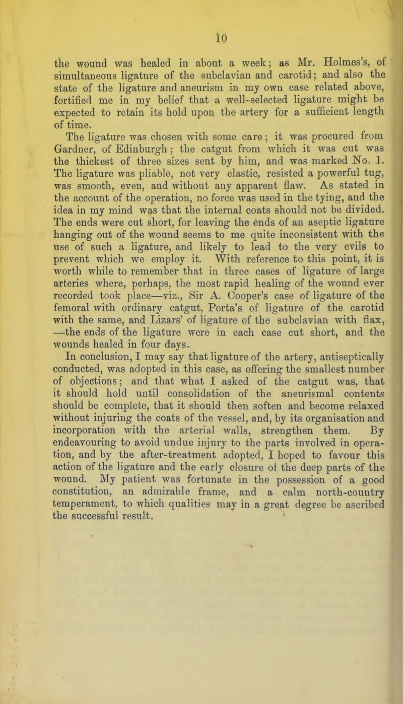 the wound was healed in about a week; as Mr. Holmes’s, of simultaneous ligature of the subclavian and carotid; and also the state of the ligature and aneurism in my own case related above, fortified me in my belief that a well-selected ligature might be expected to retain its hold upon the artery for a sufficient length of time. The ligature was chosen with some care ; it was procured from Gardner, of Edinburgh; the catgut from which it was cut was the thickest of three sizes sent by him, and was marked No. 1. The ligature was pliable, not very elastic, resisted a powerful tug, was smooth, even, and without any apparent flaw. As stated in the account of the operation, no force was used in the tying, and the idea in my mind was that the internal coats should not be divided. The ends were cut short, for leaving the ends of an aseptic ligature hanging out of the wound seems to me quite inconsistent with the use of such a ligature, and likely to lead to the very evils to prevent which we employ it. With reference to this point, it is worth while to remember that in three cases of ligature of large arteries where, perhaps, the most rapid healing of the wound ever recorded took place—viz., Sir A. Cooper’s case of ligature of the femoral with ordinary catgut, Porta’s of ligature of the carotid with the same, and Lizars’ of ligature of the subclavian with flax, —the ends of the ligature were in each case cut short, and the wounds healed in four days. In conclusion, I may say that ligature of the artery, antiseptically conducted, was adopted in this case, as offering the smallest number of objections; and that what I asked of the catgut was, that it should hold until consolidation of the aneurismal contents should be complete, that it should then soften and become relaxed without injuring the coats of the vessel, and, by its organisation and incorporation with the arterial walls, strengthen them. By endeavouring to avoid undue injury to the parts involved in opera- tion, and by the after-treatment adopted, I hoped to favour this action of the ligature and the early closure of the deep parts of the wound. My patient was fortunate in the possession of a good constitution, an admirable frame, and a calm north-country temperament, to which qualities may in a great degree be ascribed the successful x’esult. *