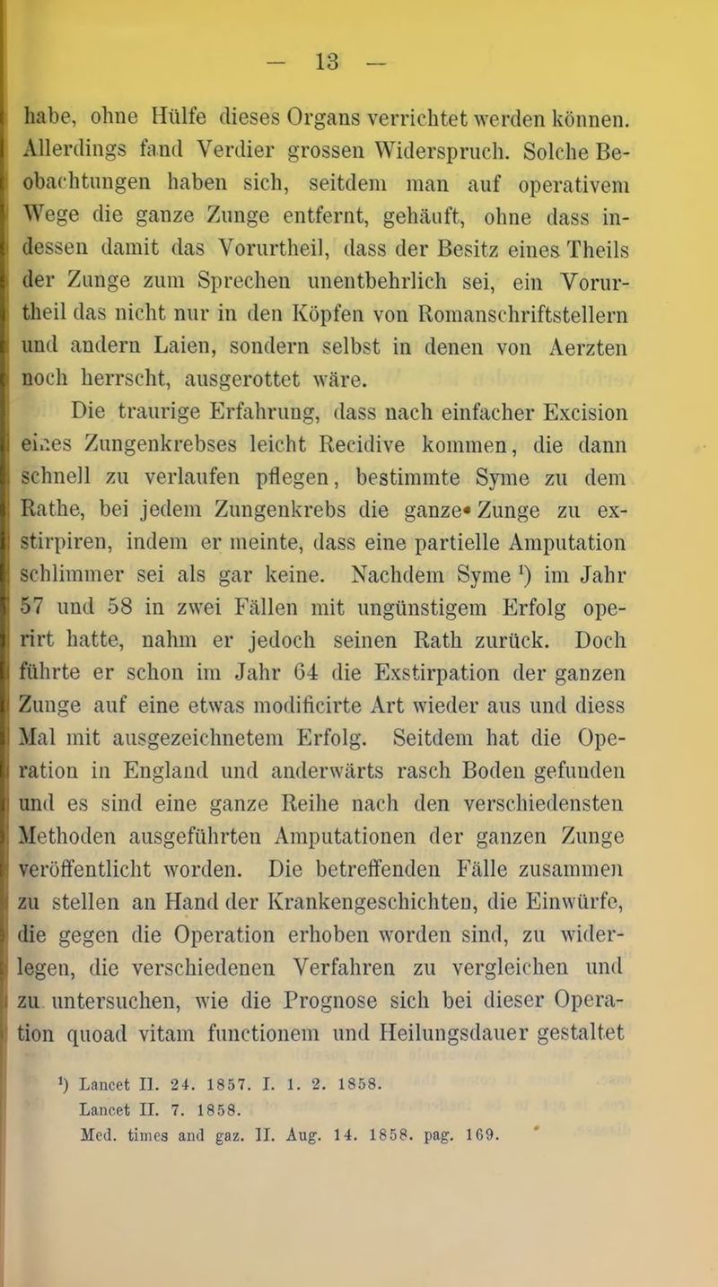 habe, ohne Hülfe dieses Organs verrichtet werden können. Allerdings fand Verdier grossen Widerspruch. Solche Be- obachtungen haben sich, seitdem man auf operativem Wege die ganze Zunge entfernt, gehäuft, ohne dass in- dessen damit das Yorurtheil, dass der Besitz eines Theils der Zunge zum Sprechen unentbehrlich sei, ein Yorur- theil das nicht nur in den Köpfen von Romanschriftstellern und andern Laien, sondern selbst in denen von Aerzten noch herrscht, ausgerottet wäre. Die traurige Erfahrung, dass nach einfacher Excision eines Zungenkrebses leicht Recidive kommen, die dann schnell zu verlaufen pflegen, bestimmte Syme zu dem Rathe, bei jedem Zungenkrebs die ganze* Zunge zu ex- stirpiren, indem er meinte, dass eine partielle Amputation schlimmer sei als gar keine. Nachdem Syme *) im Jahr 57 und 58 in zwei Fällen mit ungünstigem Erfolg ope- rirt hatte, nahm er jedoch seinen Rath zurück. Doch führte er schon im Jahr 64 die Exstirpation der ganzen Zunge auf eine etwas modificirte Art wieder aus und diess Mal mit ausgezeichnetem Erfolg. Seitdem hat die Ope- ration in England und anderwärts rasch Boden gefunden und es sind eine ganze Reihe nach den verschiedensten Methoden ausgeführten Amputationen der ganzen Zunge veröffentlicht worden. Die betreffenden Fälle zusammen zu stellen an Hand der Krankengeschichten, die Einwürfe, die gegen die Operation erhoben worden sind, zu wider- legen, die verschiedenen Verfahren zu vergleichen und zu untersuchen, wie die Prognose sich bei dieser Opera- tion quoad vitam functionem und Heilungsdauer gestaltet Ü Lancet II. 24. 1857. I. 1. 2. 1858. Lancet II. 7. 1858. Med. times and gaz. II. Aug. 14. 1858. pag. 1G9.