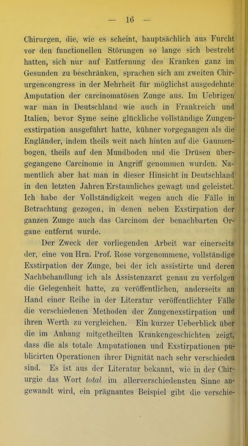 Chirurgen, die, wie es scheint, hauptsächlich aus Furcht vor den functioneilen Störungen so lange sich bestrebt hatten, sich nur auf Entfernung des Kranken ganz im Gesunden zu beschränken, sprachen sich am zweiten Chir- urgencongress in der Mehrheit für möglichst ausgedehnte Amputation der carcinomatösen Zunge aus. Im Uebrigen war man in Deutschland wie auch in Frankreich und Italien, bevor Syme seine glückliche vollständige Zungen- exstirpation ausgeführt hatte, kühner vorgegangen als die Engländer, indem theils weit nach hinten auf die Gaumen- bogen, theils auf den Mundboden und die Drüsen über- gegangene Carcinome in Angriff genommen wurden. Na- mentlich aber hat man in dieser Hinsicht in Deutschland in den letzten Jahren Erstaunliches gewagt und geleistet. Ich habe der Vollständigkeit wegen auch die Fälle in Betrachtung gezogen, in denen neben Exstirpation der ganzen Zunge auch das Careinom der benachbarten Or- gane entfernt wurde. Der Zweck der vorliegenden Arbeit war einerseits der, eine von Hrn. Prof. Rose vorgenommene, vollständige Exstirpation der Zunge, bei der ich assistirte und deren Nachbehandlung ich als Assistenzarzt genau zu verfolgen die Gelegenheit hatte, zu veröffentlichen, anderseits an Hand einer Reihe in der Literatur veröffentlichter Fälle die verschiedenen Methoden der Zungenexstirpation und ihren Werth zu vergleichen. Ein kurzer Ueberblick über die im Anhang mitgetheilten Krankengeschichten zeigt, dass die als totale Amputationen und Exstirpationen pu- blicirten Operationen ihrer Dignität nach sehr verschieden sind. Es ist aus der Literatur bekannt, wie in der Chir- urgie das Wort total im allerverschiedensten Sinne an- gewandt wird, ein prägnantes Beispiel gibt die verschie-