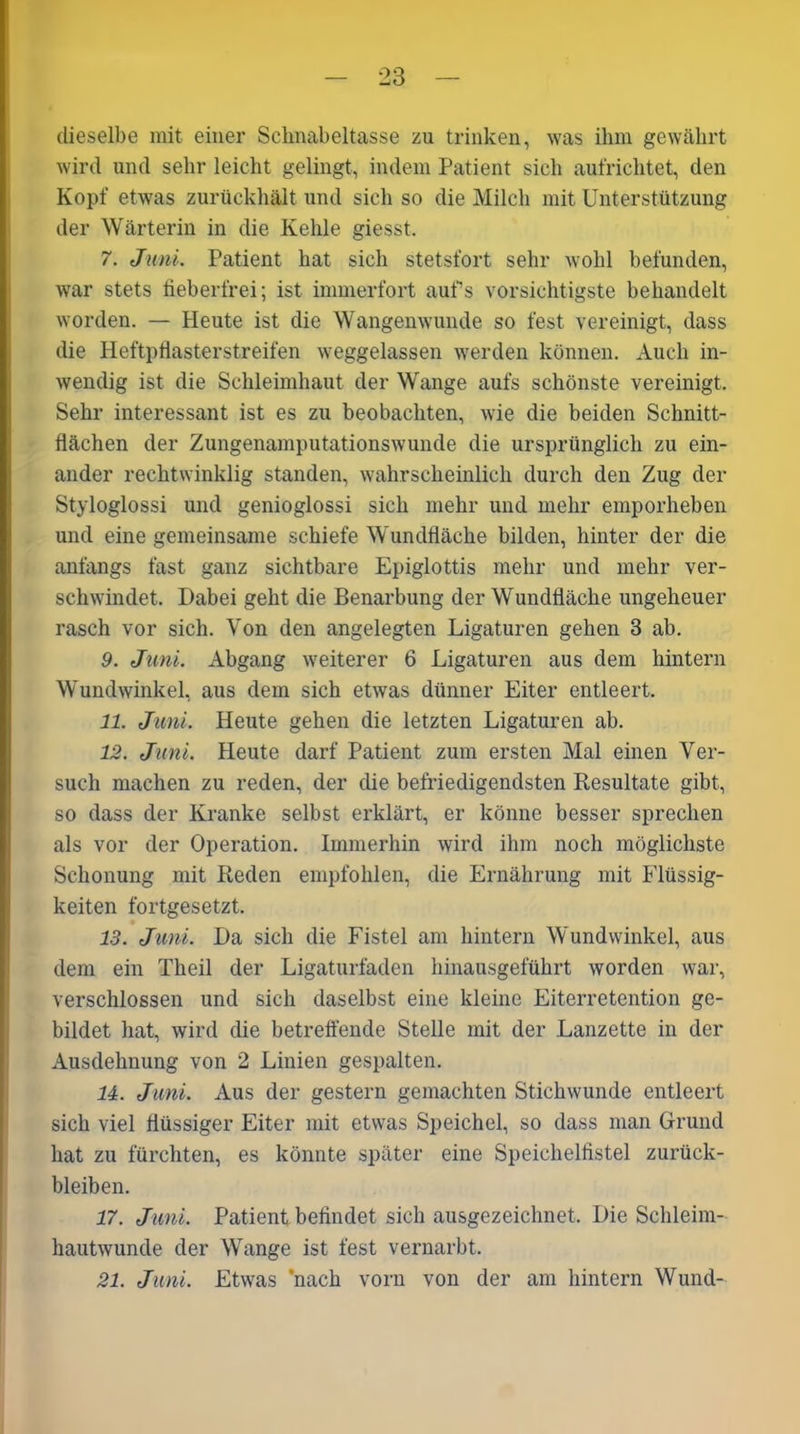 dieselbe mit einer Schnabeltasse zu trinken, was ihm gewährt wird und sehr leicht gelingt, indem Patient sich aufrichtet, den Kopf etwas zurückhält und sich so die Milch mit Unterstützung der Wärterin in die Kehle giesst. 7. Juni. Patient hat sich stetsfort sehr wohl befunden, war stets fieberfrei; ist immerfort aufs vorsichtigste behandelt worden. — Heute ist die Wangenwunde so fest vereinigt, dass die Heftpflasterstreifen weggelassen werden können. Auch in- wendig ist die Schleimhaut der Wange aufs schönste vereinigt. Sehr interessant ist es zu beobachten, wie die beiden Schnitt- flächen der Zungenamputationswunde die ursprünglich zu ein- ander rechtwinklig standen, wahrscheinlich durch den Zug der Styloglossi und genioglossi sich mehr und mehr emporheben und eine gemeinsame schiefe Wundfläche bilden, hinter der die anfangs fast ganz sichtbare Epiglottis mehr und mehr ver- schwindet. Dabei geht die Benarbung der Wundfläche ungeheuer rasch vor sich. Von den angelegten Ligaturen gehen 3 ab. 9. Juni. Abgang weiterer 6 Ligaturen aus dem hintern Wundwinkel, aus dem sich etwas dünner Eiter entleert. 11. Juni. Heute gehen die letzten Ligaturen ab. 12. Juni. Heute darf Patient zum ersten Mal einen Ver- such machen zu reden, der die befriedigendsten Resultate gibt, so dass der Kranke selbst erklärt, er könne besser sprechen als vor der Operation. Immerhin wird ihm noch möglichste Schonung mit Reden empfohlen, die Ernährung mit Flüssig- keiten fortgesetzt. 13. Juni. Da sich die Fistel am hintern Wundwinkel, aus dem ein Theil der Ligaturfaden hinausgeführt worden war, verschlossen und sich daselbst eine kleine Eiterretention ge- bildet hat, wird die betreffende Stelle mit der Lanzette in der Ausdehnung von 2 Linien gespalten. 14. Juni. Aus der gestern gemachten Stichwunde entleert sich viel flüssiger Eiter mit etwas Speichel, so dass man Grund hat zu fürchten, es könnte später eine Speichelfistel Zurück- bleiben. 17. Juni. Patient befindet sich ausgezeichnet. Die Schleim- hautwunde der Wange ist fest vernarbt. 21. Juni. Etwas 'nach vorn von der am hintern Wund-